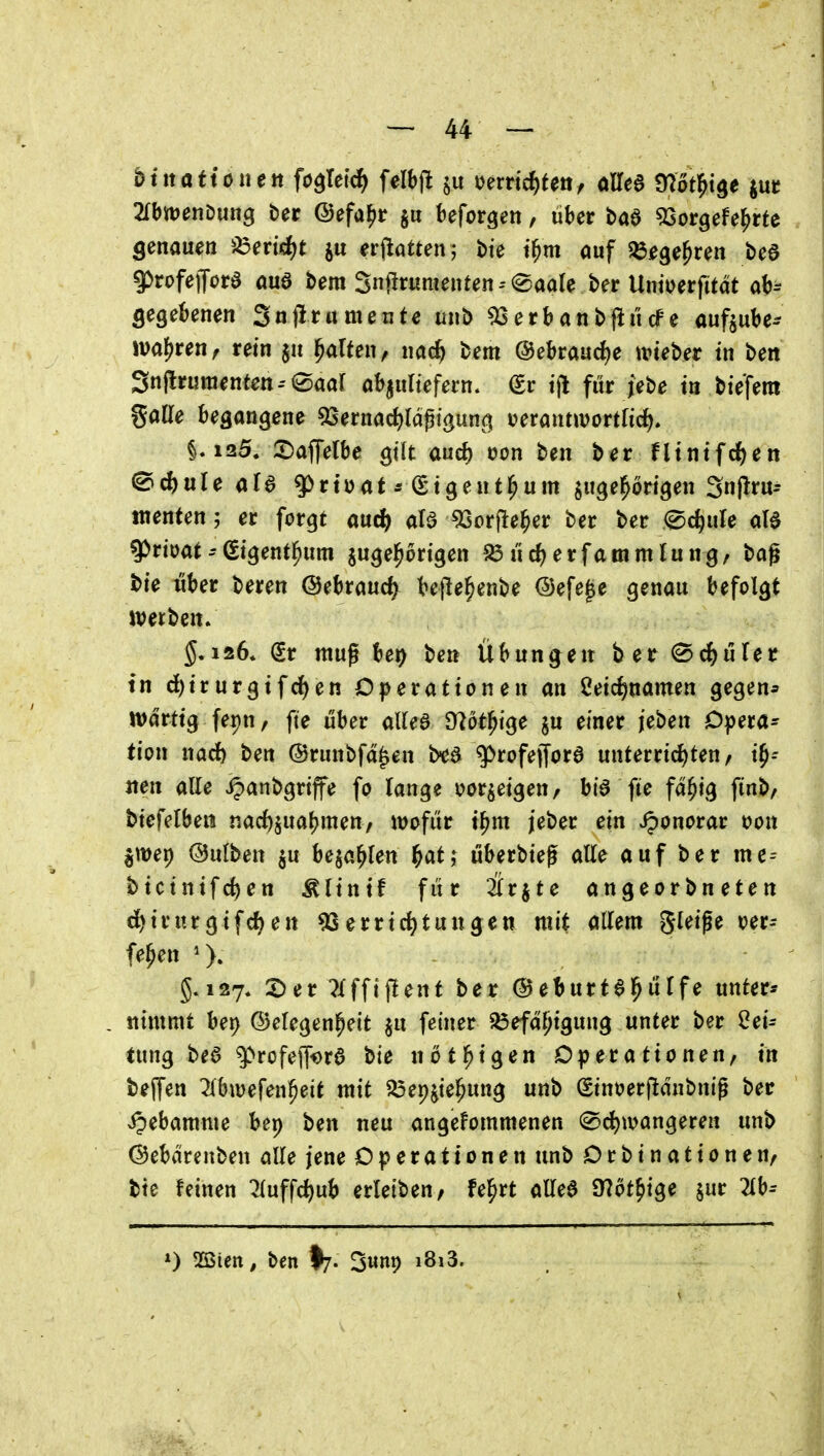 '2lhmnDuttg ber ©efa^ir §ii beforgen, über baö 5Sorgefe|)rte genauen ^^ericJ^t erjlatten; bie t^m auf ^lege^ren beö 9)rofe)Tord auö bem Snürumenten0aale ber Unioerfttat ah^ öegeknen Snjlnimeute unb ^ erb an bfii'i cf e auftube- jvaj^ren, rein $u galten, nac^ bem @ebraud)e lieber in ben 3njlruraenten--0aar abaultefertt. €r t)l fiir jebe in biefem gade begangene 53ernac^(aßtgun(:| t^ctanmovilid). §.125. 2)affelbe gilt aud) oon ben ber fltnifd)en ^d)üU ala 9^rtüat * (Stgeutl^um zugehörigen Snflru- tnenten; er forgt auc^ ale ^Sorjle^er ber ber ed^ule aB 9)rioat -ßigentl^um jugel^origen ?ö i'irf^erfammlung, bag t)ie iiber beren ©ebraucfy bejle^enbe @efe|e genau befolgt iverben. $.126. gr mug ber) ben Übungen ber (Schüler tn ^irurgtfcJ)en Operationen an ßeic^namen gegen* n)drtig fepn, fte über alUB Dlöt^ige §u einer jeben Opera^ tion nadf) ben ©runbfd^en b^a ^rofeffora unterrid)ten/ i^-- «en alle .^anbgrtffe fp lange vorzeigen, bia fte fd^ig finb/ biefelbeii nac{)jua(?men, mfüt t^m jeber ein J^onorar t)on §\t)ep (Bulben ^u beja^Ien ^atj überbieg alle auf ber mc-- btctnifc^en Älintf für är^te angeorbneten d)irurgifd)en 93errid)tungen mit allem gteige oer-- fe^en §.127. 2)er 7Xffif!ent ber ©eburta^ülfe unter* nimmt bet) ©efegen^ett ju feiner Befähigung unter ber Lei- tung bea ^rofejf^ra bie nötl^igen Operationen, in tejfen ^bivefen^eit mit Bep^ie^ung unb Sintjerfidnbnig ber ipebamme bep ben neu angenommenen 0d)ivangereH unb (Bebdrenben alle jene Operationen unb Orbinationen, bte feinen ^uff^ub erleiben, fe^rt allea a^öt^ige sur 2lb-- 0 mm, ben I7. Swnp