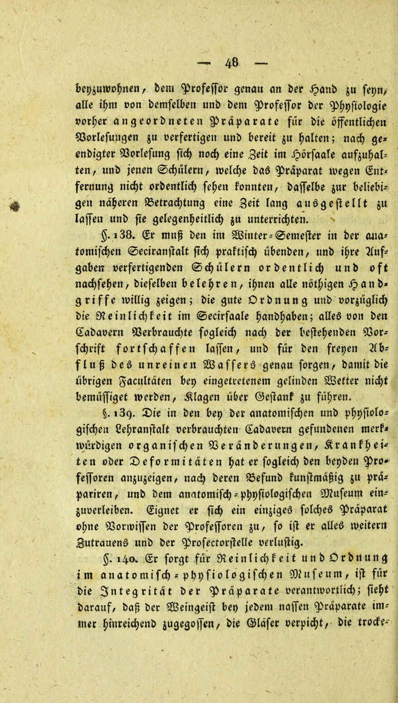 U^üwo^nenf hmi ^tofe^ot genau an t>et ipanb fepn/ alle t^m von bemfelben unb beut ^rofefToc ber ^^fioh^ie pot^et angeorbneten ^tä^atatc fuc bie öffentliche« ^Sorlefmigen oerferttgen unb krett ju l^alten; nad) ge* enbigter ^Sorlefung ftc^ nod) eine Seit im iporfaate aufzuhal- ten, unb jenen (^djuletUf welche ba6 Präparat wegen (Snt* fernung nic^t orbentlirf) fe^en fonnten, baffelbe jur beliebig i§ gen näheren 5Öetracl)tung eine 3eit lang auagejlellt $u laf^en unb jte gelegen^eitlid) §u unterricf)ten. §. i38» (gr muß ben im SÖ3inter=@emej^er in ber mm* tomifc^en @eciran|!alt pdf) praftifc^i ubenbeu/ unb ipre 2luf- gaben tjerfertigenbcn (Schülern orbentlic^) unb oft nac^fe^eu/ biefelben belehren, i^nen alle nötl^igen Jpanb* griffe ivillig jeigen ; bie gute D r b n u n g unb oorjuglirf^ bie S^einlidfef eit im ©ecirfaale l^anb^aben; aUe6 oon ben dabaoern 93erl)raud)te fogleic^ nad) ber befte^enben 53or- fc^riffc fortfd^affen lajfen/ unb fuc ben frepen 2lb- fluß bed unreinen SlÖafferö genau forgen, baniit bie übrigen gacultaten bei) eingetretenem gelinben Setter nid)t bemüjfiget werben, klagen über ©ejtanf ju fuhren. §.139. X>k in ben bep ber anatomifc^en unb p^pjtolo^ giften ße^raniMt t^erbrauc^ten (Sabat>em gefunbenen merf* wurbigen organifdfien 9Serdnberungen/ ^ranfl^ei^ ten ober X)eformitaten ^at er fogleid) ben bepben q)ro* fejforen anzuzeigen/ nac^ bereu Q3efunb funfimagig $u prd- ^atitenf unb bem anatomif^--p|)pftologifd)en SDZufeum ein^ juoerleiben. Signet er jid) ein einzige^ fold)e6 ^rdparat o^ne ^onoijfen ber q!>rofejToren zu/ fo ifl er aüe^ weitem Sutrauend unb ber q^rofectorileüe oerliijÜg» §. 14a, (Sr forgt fiir 9^einIid)feit unb Crbttung im anatomifd) - p^pfiologifc^en 93hifeum/ tjl für bie Sutegritdt ber g>rdparafe uerantioortHd); fie^t barauf, baß ber Sß3eingeiffc bei) jebem naffen g>rdparate im- mer ^inreic^enb ^ugegojfeu/ bie ©Idfer oerpi^t/ bie trocfe-