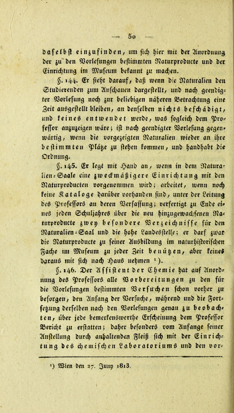 _ So --^^^ bafeti)(l etn^uftnbeit, um fid) l^ier mit tet 2(»ürbnun^ ber ju bcn ^jorlefungen Ufiimmtm ^^atnt^tebnete unb Ut ©nrtdjtung im 5D?uf^um befannt mac^^en. 144. CSr fie^t barauf/ bög wenn bte a^afitralicn ben iStubiercnben ^um 2Infd;oiien bargefieUt, unb na^ ter 53orIefun9 norf) jur beliebigen näheren 23etrnd()tun9 eine Seit auegejlent bleiben, an benfelben ntd^te hef(i)ät>iQt^ imb feinet entwenbet n?erbe/ waß fo^ieid) bem g5ro- feffoc anpieigen wäre; ifl na^ geenbtgter ^Scrlefung gegen» wdrtig, wenn bie uorgejeigten Naturalien wieber an i^re bejlimmten ^la^e ftel^en fommen, unb ^mt>^M bie Orbnung. g. 145^ (Sr legt mit ^^anb an, wenn tn bem O^atura- lien:<^aaU eine jwecfmäßigere €inrirf)tung mit ben 9^aturprobucten tjorgencmmen wirb; at^^eitet/ wenn ni>c^ feine Kataloge darüber oor^anben ftnb, unter ber Leitung bc0 ^vofeffora an beren 'iöerfajTung; oerfertigt §u Snbe et* ttee jeben 0d)uIja^rea über bie neu l^in$ugewad)fenen 91a- turprobucte jwep befonbere 5Ser§eid)niffe für ben $y^afuralten(Saal unb bie ^o^e l^anbeaiMIe; er barf jwat bie 9^^atur|)robucte ju feiner 2(uabilbung im natur^i)lDrifd)eR gad)e im 5!??ufeum ju jeber Seit benü^en/ aber feinet barauö mit fic^ nac^ i^auö nehmen g*i46. 2)er 2Ifftflent ber ernte l?at auf^Inorb- mmg bea ^rofejTord alle Vorbereitungen §u ben für bte 5Sorlefungen bejlimmten 53erfirtf)en fd)on üor^er ju beforgen/ ben '2Infang ber Verfudje/ wa^renb unb bie 5<>i^t* fe^ung berfelben nad) ben 9Serlefungen genau ju beobac^* ten, über jebe bemerfen^wert^e (Srfd)einung bem ^rofeffor SBeric^t ju erjlatten; ba^cr befonberd vom 24nfange femer 5Xnj!eUung burc^ an^^alUnbm g^eig ftc^ mit ber Stnric^-- tung bee ci^emifd;en Cabcratortumö unb ben oor^ 0 mm ben 27. 3uup i8i3.