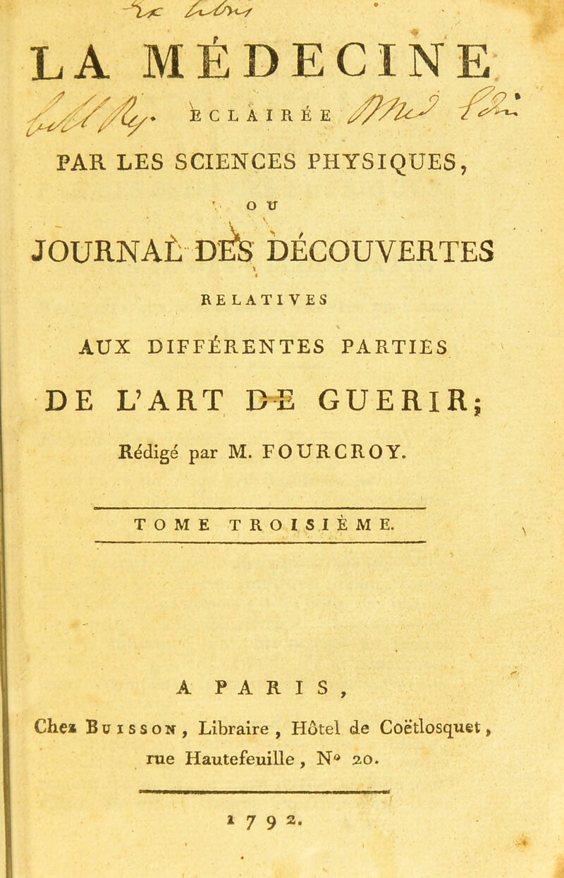 ~isfc LA MÉDECINE éclairée PAR LES SCIENCES PHYSIQUES, V OU \ v JOURNAÈ dÉs DÉCOUVERTES \ i RELATIVES AUX DIFFÉRENTES PARTIES DE L’ART DE GUERIR; Rédigé par M. FOURCROY. TOME TROISIÈME. A PARIS, Chea Buisson, Libraire , Hôtel de Coè’tlosquet, rue Hautefeuille, N® 2.0.