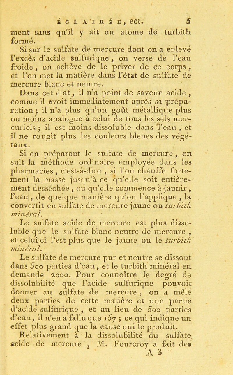 ment sans qu’il y ait un atome de turbith formé. Si sur le sulfate de mercure dont on a enlevé l’excès d’acide sulfurique, on verse de l’eau froide , on achève de le priver de ce corps , et l’on met la matière dans l’état de sulfate de mercure blanc et neutre. Dans cet état, il n’a point de saveur acide , comme il avoit immédiatement après sa prépa- ration ; il n’a plus qu’un goût métallique plus ou moins analogue à celui de tous les sels mer- curiels ; il est moins dissoluble dans l’eau , et il ne rougit plus les couleurs bleues des végé- taux. Si en préparant le sulfate de mercure , on suit la méthode ordinaire employée dans les pharmacies , c’est-à-dire , si l’on chauffe forte- ment la masse jusqu’à ce qu’elle soit entière- ment desséchée , ou qu’elle commence à jaunir , l’eau , de quelque manière qu’on l’applique , la convertit en sulfate de mercure jaune ou turbith minéral. Le sulfate acide de mercure est plus disso- luble que le sulfate blanc neutre de mercure , et celui-ci l’est plus que le jaune ou le turbith minéral. Le sulfate de mercure pur et neutre se dissout dans 5oo parties d’eau, et le turbith minéral en demande 2000. Pour connoître le degré de dissolubilité que l’acide sulfurique pouvoit donner au sulfate de mercure , on a mêlé deux parties de cette matière et une partie d’acide sulfurique , et au lieu de 5oo parties d’eau, il n’en a fallu que 157 ; ce qui indique un effet plus grand que la cause qui le produit. Relativement à la dissolubilité du sulfate acide de mercure , M. Fourcroy a fait clea A 3 /