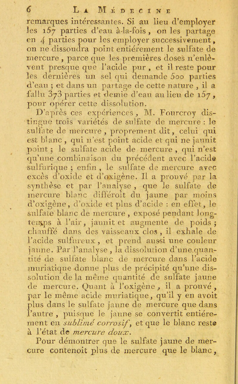 remarques intéressantes. Si au lieu d’employer les 15y parties d’eau à-la-fois , on les partage en 4 parties pour les employer successivement, on ne dissoudra point entièrement le sulfate de mercure , parce que les premières doses n’enlè- vent presque que l’acide pur , et il reste pour les dernières un sel qui demande 5oo parties d’eau ; et dans un partage de cette nature , il a fallu 3^3 parties et demie d’eau au lieu de 15y , pour opérer cette dissolution. D’après ces expériences, M. Fourcroy dis- tingue trois variétés de sulfate de mercure : le sulfate de mercure , proprement dit, celui qui est blanc , qui n’est point acide et qui ne jaunit point ; le sulfate acide de mercure , qui n’est qu’une combinaison du précédent avec l’acide sulfurique ; enfin , le sulfate de mercure avec excès d’oxide et d’oxigène. Il a prouvé par la synthèse et par l’analyse , que Je sulfate de mercure blanc différoit du jaune par moins d’oxîgène, d’oxide et plus d’acide : en effet, le sulfate blanc de mercure , exposé pendant long- temps à l’air, jaunit et augmente de poids; chauffé dans des vaisseaux clos , il exhale de l’acide sulfureux, et prend aussi une couleur jaune. Par l’analyse , la dissolution d’une.quan- tité de sulfate blanc de mercure dans l’acide muriatique donne plus de précipité qu’une dis- solution de la même quantité de sulfate jaune de mercure. Quant à l’oxigène , il a prouvé , par le même acide muriatique, qu’il y en avoit plus dans le sulfate jaune de mercure que dans l’autre , puisque le jaune se convertit entière- ment en sublimé corrosif ’, et que le blanc reste à l’état de mercure doux. Pour démontrer cjue le sulfate jaune de mer- cure contenoit plus de mercure que le blanc,