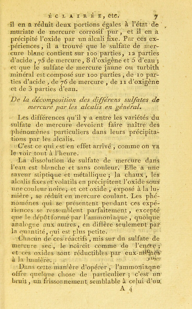 il en a réduit deux portions égales à l’état de ' muriate de mercure corrosif pur , et il en a précipité l’oxide par un alcali fixe. Par ces ex- périences , il a trouvé que le sulfate de mer- cure blanc contient sur 100 parties, 12. parties d’acide , y5 de mercure, 8 d’oxigène et 5 d’eau ; et que le sulfate de mercure jaune ou turbifh minéral est composé sur 100 parties , de 10 par- ties d’acide , de 76 de mercure , de 11 d’oxigène et de 3 parties d’eau. De la décomposition des différens sulfates de mercure par les alcalis en général. Les différences qu’il y a entre les variétés du sulfate de mercure dévoient faire naître des phénomènes particuliers dans leurs précipita- tions par les alcalis. C’est ce qui est en effet arrivé , comme on va le voir tout à l’heure. La dissolution de sulfate de mercure dans l’eau est blanche et sans couleur. Elle a une saveur stiptique et métallique ; la chaux , les alcalis fixes et volatils en précipitent l’oxide sous une couleur noire, et cet oxide , exposé à la lu- mière , se réduit en mercure coulant. Les phé- nomènes qui se présentent pendant ces expé- riences se ressemblent parfaitement, excepté que le dépôt formé par l’ammoniaque , quoique analogue aux autres , en diffère seulement par la quantité, qui est plus petite. Chacun de ces réactifs , mis sur du sulfate de mercure sec, le noircit comme de l’enére ; et ces oxides sont réductibles par eux-nîr^é-s’ à la lumière. «r •' Dans cette, mamère d’opérer, l’ammoriiaqne offre quelque chose de particulier 5 c’est un bruit, un frissonnement semblable à celui d’un A4