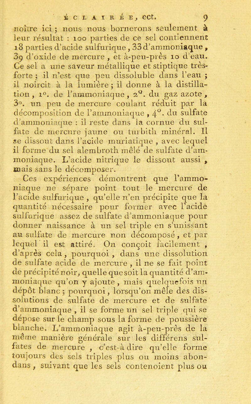 noître ici ; nous nous bornerons seulement à leur résultat : 100 parties de ce sel contiennent 18 parties d’acide sulfurique , 33d.’ammoniaque , 3ç d’oxide de mercure , et à-peu-près 10 d eau. Ce sel a une saveur métallique et stiptique très- forte j il n’est que peu dissoluble dans l’eau ; il noircit à la lumière ; il donne à la distilla- tion , i°. de l’ammoniaque , iQ. du gaz azote , 3°. un peu de mercure coulant réduit par la décomposition de l’ammoniaque , 4°- du sulfate d’ammoniaque : il reste dans la cornue du sul- fate de mercure jaune ou turbith minéral. Il se dissout dans l’acide muriatique , avec lequel il forme du sel alembroth mêlé de sulfate d’am- moniaque. L’acide nitrique le dissout aussi , mais sans le décomposer. Ces expériences démontrent que l’ammo- niaque ne sépare point tout le mercure de l’acide sulfurique , qu’elle n’en précipite que la quantité nécessaire pour former avec l’acide sulfurique assez de sulfate d’ammoniaque pour donner naissance à un sel triple en s’unissant au sulfate de mercure non décomposé, et par lequel il est attiré. On conçoit facilement , d’après cela, pourquoi , dans une dissolution de sulfate acide de mercure , il ne se fait point de précipité noir, quelle que soit la quantité d’am- moniaque qu’on y ajoute , mais quelquefois un dépôt blanc 5 pourquoi, lorsqu’on mêle des dis- solutions de sulfate de mercure et de sulfate d’ammoniaque , il se forme un sel triple qui se dépose sur le champ sous la forme de poussière blanche. L’ammoniaque agit à-peu-près de la même manière générale sur les différens sul- fates de mercure , c’est-à dire qu’elle forme toujours des sels triples plus ou moins abon- dans t suivant que les sels contenoient plus ou