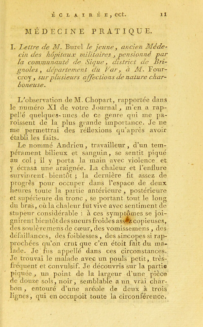 MÉDECINE PRATIQUE. I. Lettre de M. Burel le jeune, ancien Méde- cin des hôpitaux militaires , pensionné par la communauté de Si que, district de Bri- gnol es , département du Var, à M. Four- croy, sur plusieurs abjections de nature char- b o rieuse. L'observation de M,. Chopart, rapportée dans le numéro XI de votre Journal , m’en a rap- pel'é quelques-mies de ce genre qui me pa- roissent de la plus grande importance. Je ne me permettrai des réflexions qu’après avoir établi les faits. Le nommé Andrieu, travailleur, d’un tem- pérament bilieux et sanguin, se sentit piqué au col ; il y porta la main avec violence et y écrasa une araignée. La chaleur et l’enflure survinrent- bientôt $ la dernière fit assez de progrès pour occuper dans l’espace de deux heures toute la partie antérieure , postérieure et supérieure du tronc , se portant tout le long du bras, où la chaleur lut vive avec sentiment de stupeur considérable : à ces symptômes se joi- gnirent bientôt des sueurs froides ass^z copieuses, des soulèvemens de cœur, des vomissemens , des défaillances, des foiblesses , des sincopes si rap- prochées qu’on crut que c’en étoit fait du ma- lade. Je fus appellé dans ces circonstances. Je trouvai le malade avec un pouls petit, très- fréquent et convulsif. Je découvris sur la partie piquée , un point de la largeur d’une pièce de douze sols, noir, semblable a un vrai char- bon , entouré d’une aréole de deux à trois lignes, qui en occupoit toute la circonférence.