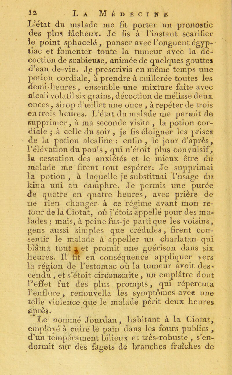 L’état du malade me fit porter un pronostic des plus fâcheux. Je fis à l’instant scarifier le point spliacelé , panser avec l’onguent égyp- tiac et fomenter toute la tumeur avec la dé- coction de scabieuse, animée de quelques gouttes d’eau de-vie. Je prescrivis en même temps une potion cordiale, à prendre à cuillerée toutes les demi-heures, ensemble une mixture faite avec alcali volatil six grains, décoction de mélisse deux onces , sirop d’œillet une once , à repéter de trois en trois heures. L’état du malade me permit de supprimer, à ma seconde visite , la potion cor- diale ; à celle du soir , je fis éloigner les prises de la potion alcaline : enfin , le jour d’après, l’élévation du pouls , qui n’étoit plus convulsif, la cessation des anxiétés et le mieux être du malade me firent tout espérer. Je supprimai la potion , à laquelle je substituai l’usage du kina uni au camphre. Je permis une purée de quatre en quatre heures, avec prière de ne rien changer à ce régime avant mon re- tour de la Ciotat, où j’étois appellé pour des ma- lades ; mais, à peine fus-je panique les voisins, gens aussi simples que crédules, firent con- sentir le malade à appeller un charlatan qui blâma tout xet promit une guérison dans six heures. Il fit en conséquence appliquer vers la région de l’estomac où la tumeur avoit des- cendu , ets’étoit circonscrite, un emplâtre dont l'effet fut des plus prompts, qui répercuta l’enflure , renouvella les symptômes avec une telie violence que le malade périt deux heures après. Le nommé Jourdan, habitant à la Ciotat, employé à cuire le pain dans les fours publics , d’un tempérament bilieux et très-robuste , s’en- dormit sur des fagots de branches fraîches de