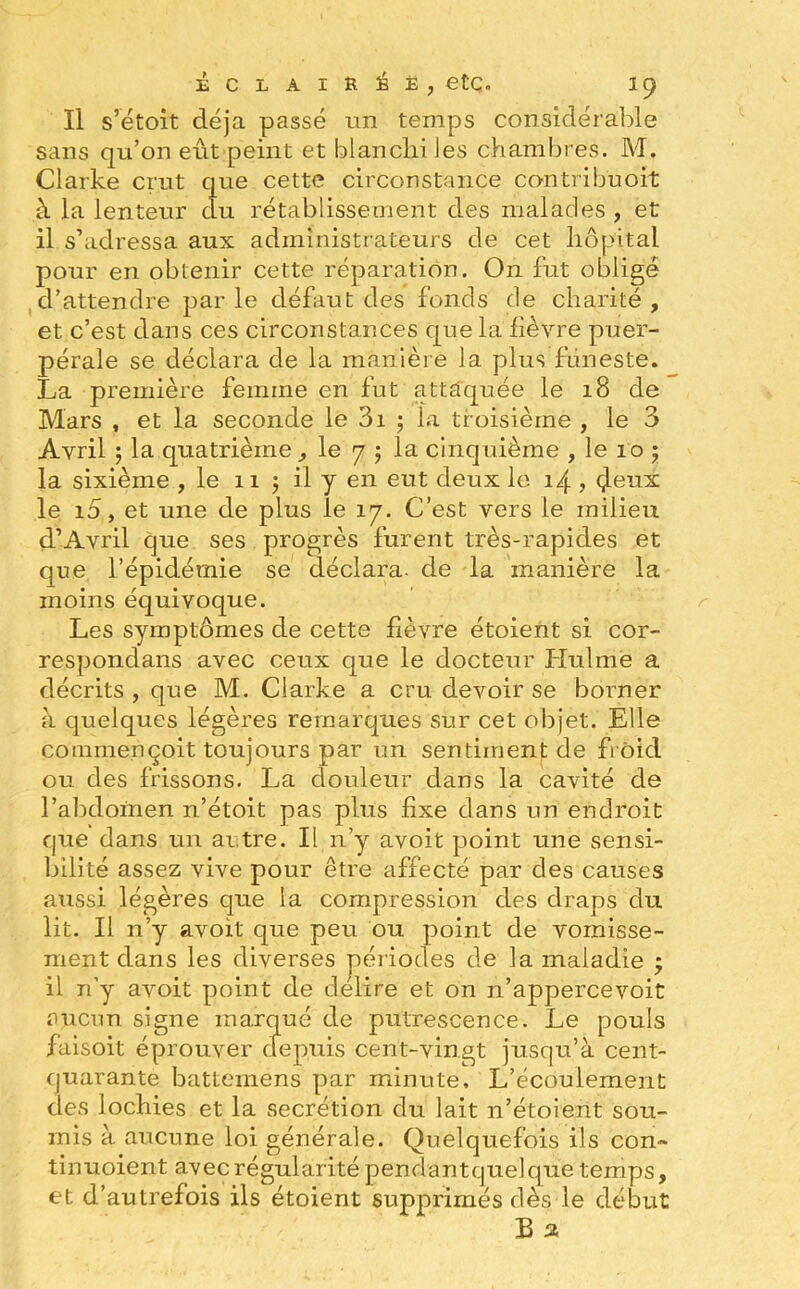 Il s’étoit déjà passé un temps considérable sans qu’on eût peint et blanchi les chambres. M. Clarke crut que cette circonstance con tribu oit à la lenteur du rétablissement des malades , et il s’adressa aux administrateurs de cet hôpital pour en obtenir cette réparation. On fut obligé d’attendre par le défaut des fonds de charité , et c’est dans ces circonstances que la fièvre puer- pérale se déclara de la manière la plus funeste. La première femme en fut attaquée le 18 de Mars , et la seconde le 3i ; la troisième , le 3 Avril ; la quatrième , le 7 $ la cinquième , le 10 ; la sixième , le 11 ; il y en eut deux le 14 , (Jeux le i5, et une de plus le 17. C’est vers le milieu d’Avril que ses progrès furent très-rapides et que l’épidémie se déclara- de la manière la moins équivoque. Les symptômes de cette fièvre étoient si cor- respondais avec ceux que le docteur Hulme a décrits , que M. Clarke a cru devoir se borner à quelques légères remarques sur cet objet. Elle commençoit toujours par un sentiment de froid ou des frissons. La douleur dans la cavité de l’abdomen n’étoit pas plus fixe dans un endroit que dans un autre. Il n’y avoit point une sensi- bilité assez vive pour être affecté par des causes aussi légères que la compression des draps du lit. Il n’y avoit que peu ou point de vomisse- ment dans les diverses périodes de la maladie ; il n’y avoit point de déliré et on n’appercevoit aucun signe marqué de putrescence. Le pouls faisoit éprouver depuis cent-vingt jusqu’à cent- quarante batteméns par minute. L’écoulement des lochies et la secrétion du lait n’étoient sou- mis à aucune loi générale. Quelquefois ils con» tinuoient avec régularité pendantquelque temps, et d’autrefois ils étoient supprimés dès le début