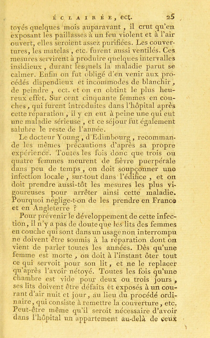 toyés quelques mois auparavant , il crut qu’en exposant les paillasses à un feu violent et à l’air ouvert, elles seroient assez purifiées. Les couver- tures, les matelas , etc. furent aussi ventilés. Ces mesures servirent à produire quelques intervalles insidieux , durant lesquels la maladie parut se calmer. Enfin on fut obligé d’en venir aux pro- cédés dispendieux et incommodes de blanchir , de peindre , ect. et on en obtint le plus heu- reux effet. Sur cent cinquante femmes en cou- ches, qui furent introduites dans l’hôpital après cette réparation , il y en eut à peine une qui eut une maladie sérieuse , et ce séjour lut également salubre le reste de l’année. Le docteur Youns;, d’Edimbourg , recomman- de les memes précautions d apres sa propre expérience. Toutes les fois donc que trois ou quatre femmes meurent de fièvre puerpérale dans peu de temps , on doit soupçonner une infection locale , sur-tout clans l’édifice , et on doit prendre aussi-tôt les mesures les plus vi- goureuses pour arrêter ainsi cette maladie. Pourquoi néglige-t-on de les prendre en France et en Angleterre ? Pour prévenir le développement de cette infec- tion, il n’y a pas de doute que les lits des femmes en couche qui sont dans un usage non interrompu ne doivent être soumis à la réparation dont on vient de parler toutes les années. Dès qu’une femme est morte , on doit à l’instant ôter tout ce qui servoit pour son lit, et ne le replacer qu’après l’avoir nétoyé. Toutes les fois qu’une chambre est vide pour deux ou trois jours , ses lits doivent être défaits et exposés à un cou- rantd’air nuit et jour, au lieu du procédé ordi- naire, qui consiste à remettre la couverture , etc. Peut-être même qu’il seroit nécessaire d’avoir dans l’hôpital un appartement au-delà de ceux