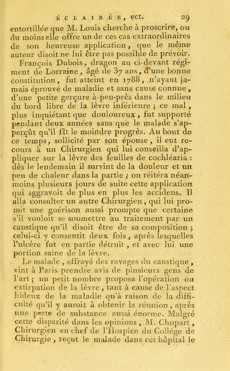 entortillée que M. Louis cherche à proscrire, ou du moins elle offre un de ces cas extraordinaires de son heureuse application, que le même auteur disoit ne lui être pas possible de prévoir. François Dubois, dragon au ci-devant régi- ment de Lorraine , âgé de ans, d’une bonne constitution, fut atteint en 1788, n’ayant ja- mais éprouvé de maladie et sans cause connue , d’une petite gerçure à-peu-près dans le milieu du bord libre de la lèvre inférieure ; ce mal , plus inquiétant que douloureux , fut supporté pendant deux années sans quë le malade s’ap- perçût qu’il fît le moindre progrès. Au bout de ce temps, sollicité par son épouse, il eut re- cours à un Chirurgien qui lui conseilla d’ap- pliquer sur la lèvre des feuilles de cochléaria : dès le lendemain il survint de la douleur et un peu de chaleur dans la partie ; on réitéra néan- moins plusieurs jours de suite cette application qui aggravoit de plus en plus les accidens. Il alla consulter un autre Chirurgien, qui lui pro- mit une guérison aussi prompte que certaine s’il vouloit se soumettre au traitement par un caustique qu’il disoit être de sa composition ; celui-ci y consentit deux fois , après lesquelles l’ulcère fut en partie détruit , et avec lui une portion saine de la lèvre. Le malade , effrayé des ravages du caustique , vint à Paris prendre avis de plusieurs gens de l’art ; un petit nombre proposa l’opération ou extirpation de la lèvre , tant à cause de l’aspect hideux de la maladie qu’à raison de la diffi- culté qu’il y auroit à obtenir la réunion, après une perte de substance aussi énorme. Malgré cette disparité dans les opinions , M. Chopart, Chirurgien en chef de l’Hospice du Collège de Chirurgie , reçut le malade dans cet hôpital le