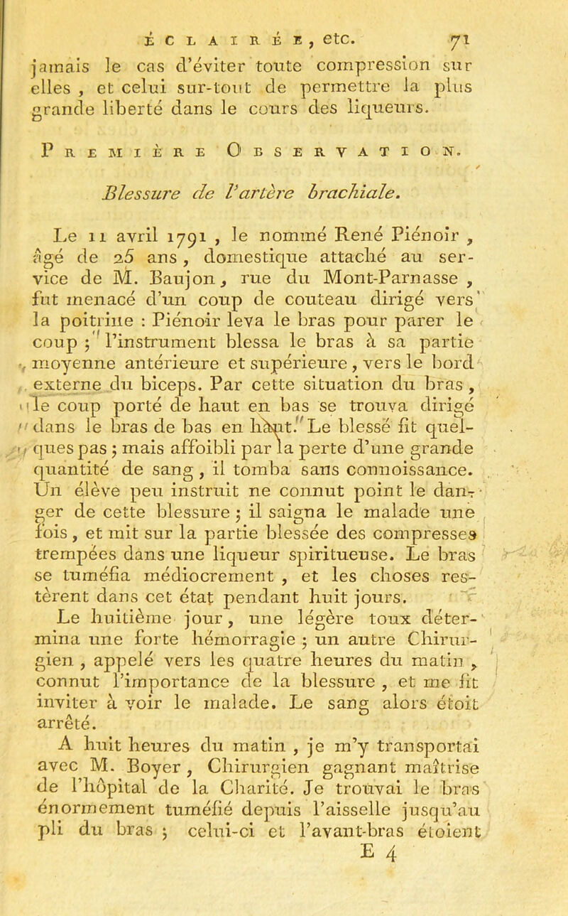 jamais le cas cl’éviter tonte compression sur elles , et celui sur-tout de permettre la plus grande liberté dans le cours des liqueurs. Première Observation. Blessure de Vartère brachiale. Le 11 avril 1791 , le nommé René Piénoir , âgé de 25 ans, domestique attaché au ser- vice de M. Baujon, rue du Mont-Parnasse , fut menacé d’un coup de couteau dirigé vers la poitrine : Piénoir leva le bras pour parer le coup ; l’instrument blessa le bras à sa partie , moyenne antérieure et supérieure , vers le bord externe du biceps. Par cette situation du bras , de coup porté de haut en bas se trouva dirigé dans le bras de bas en hhnt. Le blesse fit quel- ques pas ; mais affoibli par la perte d’une grande quantité de sang , il tomba sans connoissance. Un élève peu instruit ne connut point le dam ger de cette blessure 5 il saigna le malade une fois, et mit sur la partie blessée des compresses trempées dans une liqueur spiritueuse. Le bras se tuméfia médiocrement , et les choses res- tèrent dans cet état pendant huit jours. Le huitième jour, une légère toux déter- mina une forte hémorragie ; un autre Chirur- gien , appelé vers les quatre heures du matin , connut l’importance de la blessure , et me fit inviter à voir le malade. Le sang alors étoit arrête. A huit heures du matin , je m’y transportai avec M. Boyer , Chirurgien gagnant maîtrise de l’hôpital de la Charité. Je trouvai le bras énormément tuméfié depuis l’aisselle jusqu’au pli du bras ; celui-ci et l’avant-bras éîoient