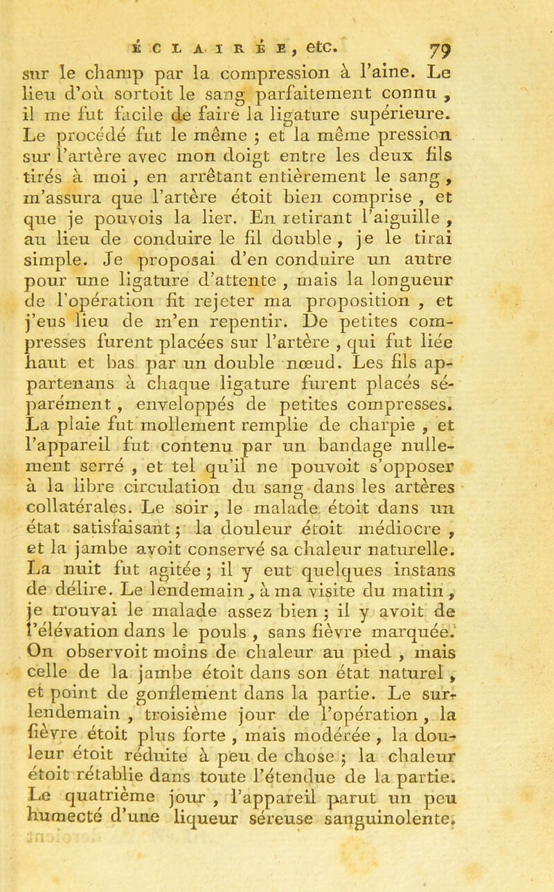 sw le champ par la compression à l’aine. Le lien d’où sortoit le sang parfaitement connu , il me fut facile de faire la ligature supérieure. Le procédé fut le même ; et la même pression, sur l’artère avec mon doigt entre les deux fils tirés à moi , en arrêtant entièrement le sang , m’assura que l’artère étoit bien comprise , et que je pouvois la lier. En retirant l’aiguille , au lieu de conduire le fil double , j e le tirai simple. Je proposai d’en conduire un autre pour une ligature d’attente , mais la longueur de l’opération fit rejeter ma proposition , et j’eus lieu de m’en repentir. De petites com- presses furent placées sur l’artère , qui fut liée haut et bas par un double nœud. Les fils ap- partenans à chaque ligature furent placés sé- parément , enveloppés de petites compresses. La plaie fut mollement remplie de charpie , et l’appareil fut contenu par un bandage nulle- ment serré , et tel qu’il ne pouvoit s’opposer à la libre circulation du sang dans les artères collatérales. Le soir , le malade étoit dans un état satisfaisant ; la douleur étoit médiocre , et la jambe avoit conservé sa chaleur naturelle. La nuit fut agitée j il y eut quelques instans de délire. Le lendemain, à ma visite du matin, je trouvai le malade assez bien ; il y avoit de l’élévation dans le pouls , sans fièvre marquée. On observoit moins de chaleur au pied , mais celle de la jambe étoit dans son état naturel , et point de gonflement dans la partie. Le sur-r lendemain , troisième jour de l’opération , la fievre étoit plus forte , mais modérée , la dou- leur étoit réduite à peu de chose ; la chaleur étoit rétablie dans toute l’étendue de la partie. Lie quatrième jour , l’appareil parut un peu humecté d’une liqueur séreuse sanguinolente.