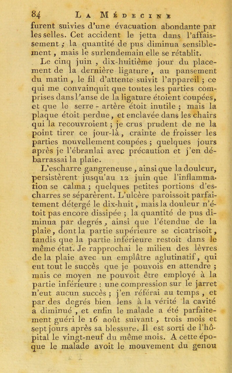 furent suivies d’une évacuation abondante par les selles. Cet accident le jetta dans l’affais- sement ; la quantité de pus diminua sensible- ment , mais le surlendemain elle se rétablit. Le cinq juin , dix-huitième jour du place- ment de la dernière ligature, au pansement du matin , le fil d’attente suivit l’appareil ; ce qui me convainquit que toutes les parties com- prises dansl'anse de la ligature étoient coupées, et que le serre - artère étoit inutile j mais la plaque étoit perdue, et enclavée dans les chairs qui la recouvroient ; je crus prudent de ne la point tirer ce jour-là, crainte défroisser les parties nouvellement coupées ; quelques jours après je l’ébranlai avec précaution et j’en dé- barrassai la plaie. L’escharre gangreneuse, ainsique la douleur, persistèrent jusqu’au 12, juin que l’inflamma- tion se calma ; quelques petites portions d’es- cliarres se séparèrent. L’ulcère paroissoit parfai- tement détergé le dix-huit, mais la douleur n’é- toit pas encore dissipée ; la quantité de pus di- minua par degrés , ainsi que l’étendue de la plaie, dont la partie supérieure se cicatrisoit , tandis que la partie inférieure restoit dans le même état. Je rapprochai le milieu des lèvres delà plaie avec un emplâtre aglutinatif, qui eut tout le succès que je pouvois en attendre ; mais ce moyen ne pouvoit être employé à la partie inférieure : une compression sur le jarret n’eut aucun succès $ j’en référai au temps , et par des degrés bien Jens à la vérité la cavité a diminué , et enfin le malade a été parfaite- ment guéri le 16 août suivant , trois mois et sept jours après sa blessure. Il est sorti de l’hô- pital le vingt-neuf du même mois. A cette épo- que le malade avoit le mouvement du genou