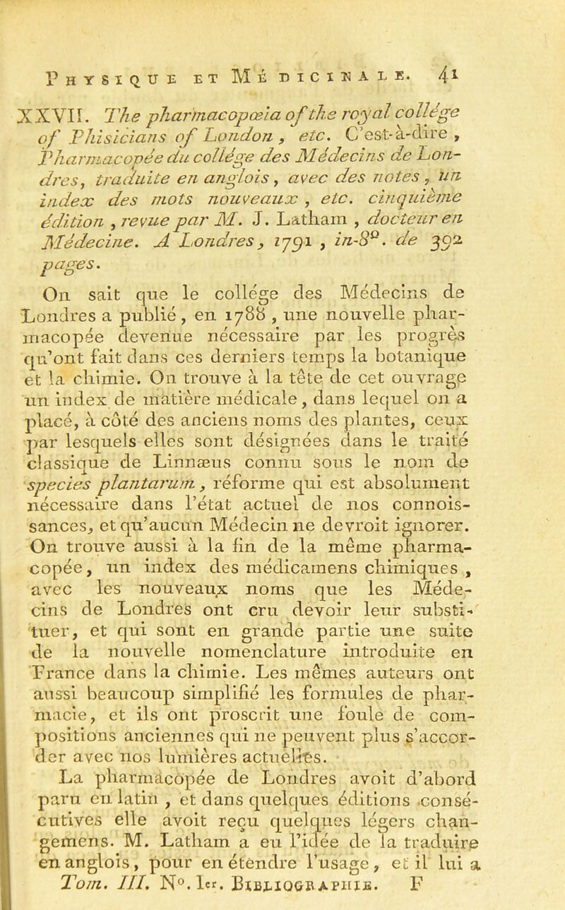 XXVI ï. The pharmacopœla of the royal collège of Phisicians of London , etc. C’est-à-dire , Pharmacopée du collège des Médecins de Lon- dres, traduite en andois , avec des notes , un index des mots nouveaux , etc. cinquième édition , revue par M. J. Latham , docteur en Médecine. A Londres, 1791 , in-8Q. de 302 pages. O11 sait que le college des Médecins de Londres a publié , en 1788 , une nouvelle phar- macopée devenue nécessaire par les progrès qu’ont fait dans ces derniers temps la botanique et la chimie. On trouve à la tête de cet ouvrage un index de matière médicale, dans lequel 011 a placé, à côté des anciens noms des plantes, ceux par lesquels elles sont désignées dans le traité classique de Linnæus connu sous le nom de species plantarum, réforme qui est absolument nécessaire dans l’état actuel de nos connois- sances, et qu’aucun Médecin ne devroit ignorer. On trouve aussi à la fin de la même pharma- copée, un index des médicamens chimiques , avec les nouveaux noms que les Méde- cins de Londres ont cru devoir leur substi- tuer, et qui sont en grande partie une suite de la nouvelle nomenclature introduite en France dans la chimie. Les mêmes auteurs ont aussi beaucoup simplifié les formules de phar- macie, et ils ont proscrit une foule de com- positions anciennes qui ne peuvent plus s’accor- der avec nos lumières actuelles. La pharmacopée de Londres avoit d’abord paru en latin , et dans quelques éditions consé- cutives elle avoit reçu quelques légers chan- gemens. M. Latham a eu l’idée de la traduire enanglois, pour en étendre l’usage, et il lui a Tom. III. N°.Lr. Biblioubapiiie. F