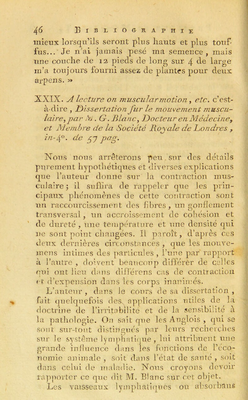 mieux lorsqu’ils seront plus hauts et plus touf- fus... Je n'ai jamais pesé ma semence, mais une couche de 12 pieds de long sur 4 de large m’a toujours fourni assez de plantes pour deux arpens. 3» XXIX. A lecture on muscul\ar motion, etc. c’est- à-dire , Dissertation J'ur le mouvement muscu- laire, par fa. G . Blanc, Docteur en Médecine, et Membre de la Société Royale de Londres , t/ in-4°. de py pag. Nous nous arrêterons peu. sur des détails purement hypothétiques et diverses explications que l’auteur donne sur la contraction mus- culaire , il suffira de rappeler que Jes prin- cipaux phénomènes de cette contraction sont un raccourcissement des fibres, un gonflement transversal., un accroissement de cohésion et de dureté , une température et une densité qui ne sont point changées. Il paroît, d’après ces deux dernières circonstances , que les mouve- mens intimes des particules , l’une par rapport à l’autre , doivent beaucoup différer de celles qui ont lieu dans différons cas de contraction et d’expension dans les corps inanimés. L’auteur , dans le cours de sa dissertation , fait quelquefois des. applications utiles de la doctrine de l’irritabilité et de la sensibilité à la pathologie. On sait que les Anglois , qui se sont sur-tout distingués par leurs recherches sur le système lymphatique , lui attribuent une erande influence dans les fonctions de l’eco- ij u nomie animale , soit dans l’état de santé , soit dans celui de maladie. Nous croyons devoir rapporter ce que dit M. Blanc sur cet objet. Les vaisseaux lymphatiques ou absorbons