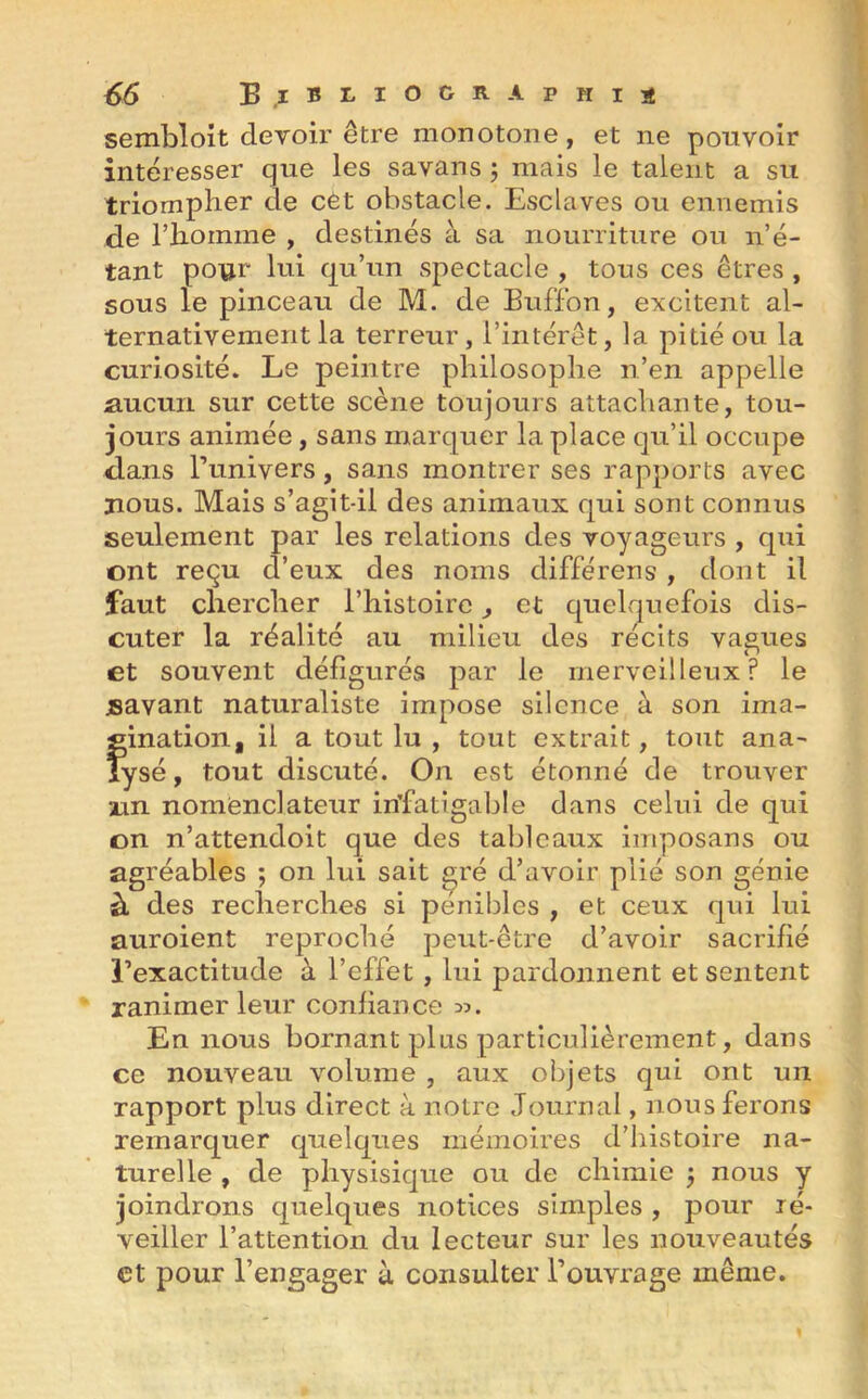 sembloit devoir être monotone, et ne pouvoir intéresser que les savans ; mais le talent a su triompher de cét obstacle. Esclaves ou ennemis de rhomme , destinés à sa nourriture ou n’é- tant pour lui qu’un spectacle , tous ces êtres , sous le pinceau de M. de Buffon, excitent al- ternativement la terreur, l’intérêt, la pitié ou la curiosité. Le peintre philosophe n’en appelle aucun sur cette scène toujours attachante, tou- jours animée, sans marquer la place qu’il occupe dans l’univers, sans montrer ses rapports avec nous. Mais s’agit-il des animaux qui sont connus seulement par les relations des voyageurs , qui ont reçu d’eux des noms différeris , dont il faut chercher l’histoire ^ et quelquefois dis- cuter la réalité au milieu des récits vagues et souvent défigurés par le merveilleux? le savant naturaliste impose silence à son ima- gination, il a tout lu , tout extrait, tout ana- lysé, tout discuté. On est étonné de trouver un nomënclateur infatigable dans celui de qui on n’attendoit que des tableaux imposans ou agréables ; on lui sait gré d’avoir plié son génie à des recherches si pénibles , et ceux qui lui auroient reproché peut-être d’avoir sacrifié l’exactitude à l’effet, lui pardonnent et sentent ranimer leur confiance En nous bornant plus particulièrement, dans ce nouveau volume , aux objets qui ont un rapport plus direct à notre Journal, nous ferons remarquer quelques mémoires d’histoire na- turelle , de physisique ou de chimie j nous y joindrons quelques notices simples , pour ré- veiller l’attention du lecteur sur les nouveautés et pour l’engager à consulter l’ouvrage même.