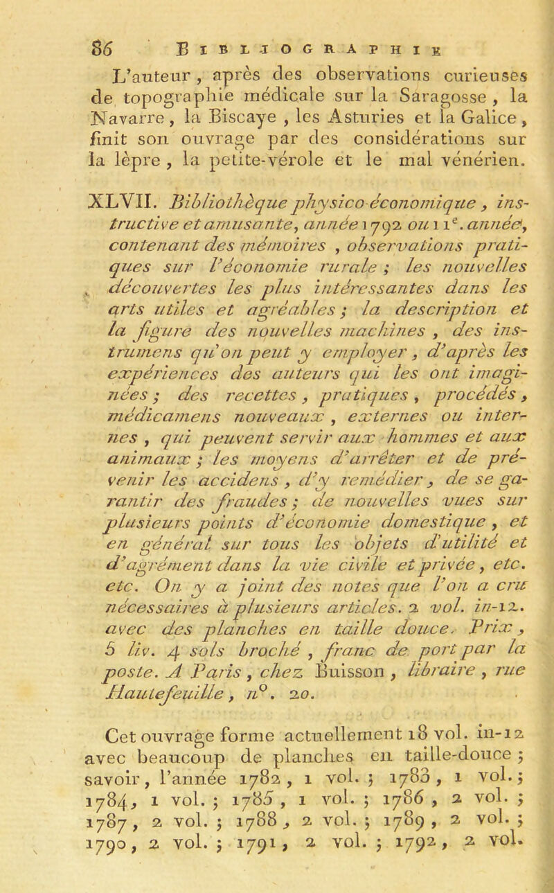 L’auteur, après clés observations curieuses de topographie médicale sur la Saragosse , la Navarre, la Biscaye , les Asturies et la Galice, finit son ouvrage par des considérations sur la lèpre , la petite-vérole et le mal vénérien. XLVII. Bibliothèquephysicoéconomique , ins- tructive et amusante, année 1792 ou 11e. année\ contenant des mémoires , observations prati- ques sur Véconomie rurale ; les nouvelles , découvertes les plus intéressantes dans les arts utiles et agréables ; la description et la figure des nouvelles machines , des ins- trumens qui on peut y employer, d’apres les expériences des auteurs qui les ont imagi- nées ; des recettes , pratiques , procédés , médicamens nouveaux , externes ou inter- nes , qui peuvent servir aux hommes et aux animaux ; les moyens d’arrêter et de pré- venir les accidens , d’y remédier, de se ga- rantir des fraudes; de nouvelles vues sur plusieurs points d’économie domestique , et en général sur tous les objets d’utilité et d’agrément dans la vie civile et privée, etc. etc. On y a joint des notes que ion a cru nécessaires à plusieurs articles. 2 vol. in-îz. avec des planches en taille douce. Prix, ô liv. g sols broché , franc de port par la poste. A Paris , chez Buisson , libraire , rue Plaulefeuille , n°. 2.0. Cet ouvrage forme actuellement 18 vol. in-12 avec beaucoup de planches en taille-douce ; savoir, l’année 1782, 1 vol. ; 1788, 1 vol.j 1784^ 1 vol. ; 1780 , 1 vol. ; 1786 , 2 vol. , 1787 , 2 vol. 5 1788 2 vol. ; 1789 , 2 vol. ; 1790, 2 vol. j 1791, 2 vol. -, 1792, 2 vol.