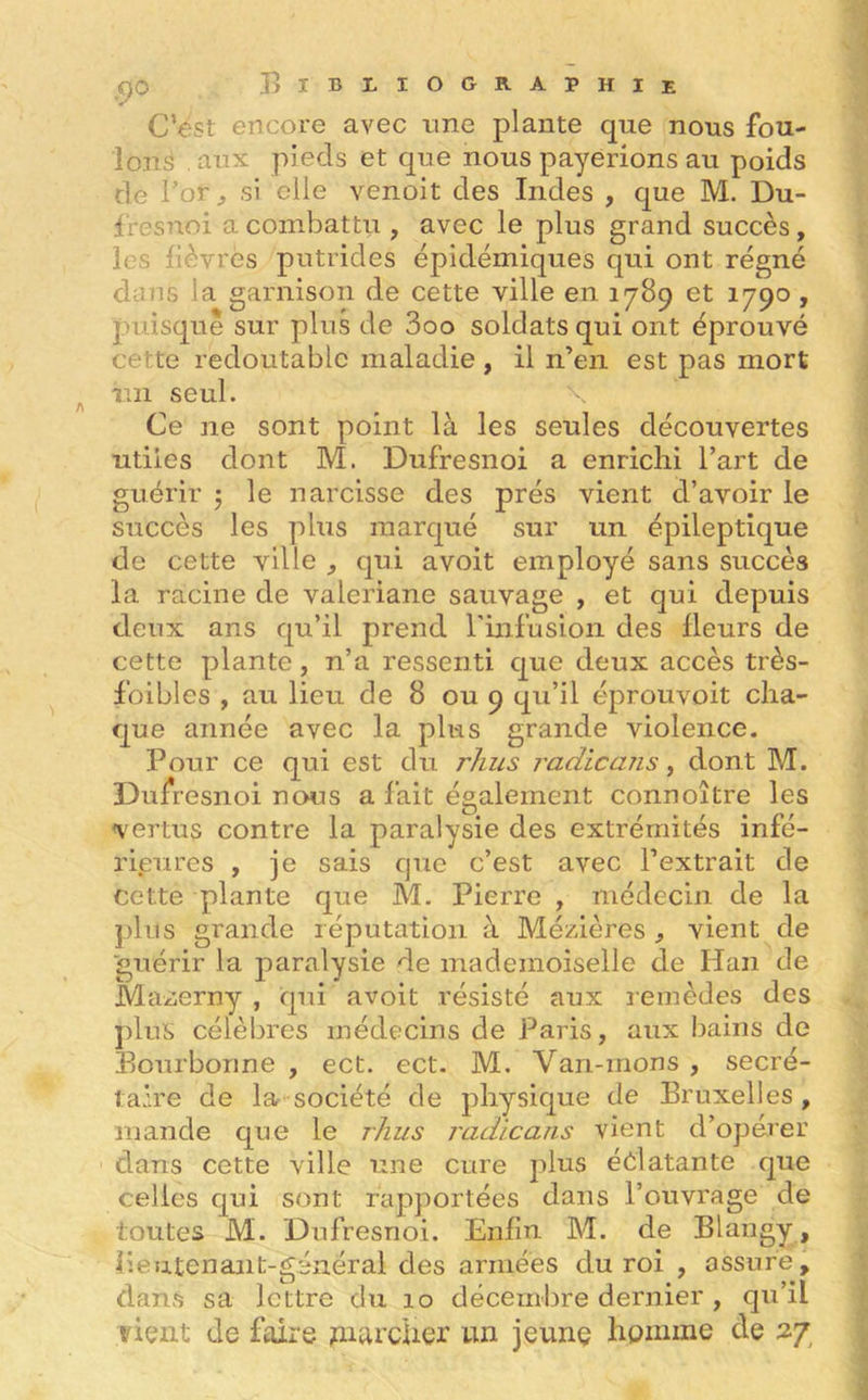 C’est encore avec une plante que nous fou- lons .aux pieds et que nous payerions au poids de l’or, si elle venoit des Indes , que M. Du- fresnoi a combattu , avec le plus grand succès, les fièvres putrides épidémiques qui ont régné dans la garnison de cette ville en 1789 et 1790 , puisque sur plus de 3oo soldats qui ont éprouvé cette redoutable maladie , il n’en est pas mort im seul. Ce ne sont point là les seules découvertes utiles dont M. Dufresnoi a enrichi l’art de guérir 3 le narcisse des prés vient d’avoir le succès les plus marqué sur un épileptique de cette ville , qui avoit employé sans succès la racine de valériane sauvage , et qui depuis deux ans qu’il prend l'infusion des fleurs de cette plante, n’a ressenti que deux accès très- foibles , au lieu de 8 ou 9 qu’il éprouvoit cha- que année avec la plus grande violence. Pour ce qui est du l'Zius radie ans, dont M. Dufresnoi nous a fait également connoître les vertus contre la paralysie des extrémités infé- rieures , je sais que c’est avec l’extrait de cette plante que M. Pierre , médecin de la plus grande réputation à Mézières , vient de guérir la paralysie de mademoiselle de Han de Mazerny , qui avoit résisté aux remèdes des plus célèbres médecins de Paris, aux bains de Bourbonne , ect. ect. M. Van-mons , secré- taire de la société de physique de Bruxelles, mande que le rhus radicans vient d’opérer dans cette ville une cure plus éclatante que celles qui sont rapportées dans l’ouvrage de toutes M. Dufresnoi. Enfin. M. de Blangy, lieutenant-général des armées du roi , assure, dans sa lettre du 10 décembre dernier , qu’il vient de faire parcher un jeune homme de 27,