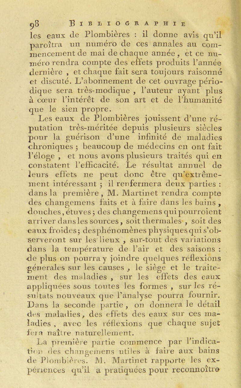 les eaux de Plombières : il donne avis qu’il paroîtra un numéro de ces annales au com- mencement de mai de chaque année , et ce nu- méro rendra compte des effets produits l’année dernière , et chaque fait sera toujours raisonné et discuté. L’abonnement de cet ouvrage pério- dique sera très-modique , l’auteur ayant plus à cœur l’intérêt de son art et de l’humanité que le sien propre. Les eaux de Plombières jouissent d’une ré- putation très-méritée depuis plusieurs siècles pour la guérison d’une infinité de maladies chroniques 3 beaucoup de médecins en ont fait l’éloge , et nous avons plusieurs traités qui en constatent l’efficacité. Le résultat annuel de leurs effets ne peut donc être qu’extrême- ment intéressant 3 il renfermera deux parties : dans la première, M. Martinet rendra compte des changemens faits et à faire dans les bains , douches, étuves 3 des changemens quipourroient arriver dans les sources, soit thermales , soit des eaux froides 3 desphénomènes physiques qui s’ob- serveront sur les lieux , sur-tout des variations dans la température de l’air et des saisons : •de plus on pourra y joindre quelques reflexions générales sur les causes , le siège et le traite- ment des maladies , sur les effets des eaux appliquées sous toutes les formes , sur les ré- sultats nouveaux que l’analyse pourra fournir. 13 ans la seconde partie , on donnera le détail des maladies, des effets des eaux sur ces ma- ladies , avec les réflexions que chaque sujet fera naître naturellement. La première partie commence par l’indica- tif n des changemens utiles à faire aux bains de Plombières. M. Martinet rapporte les ex- périences qu’il a pratiquées pour reconnoître