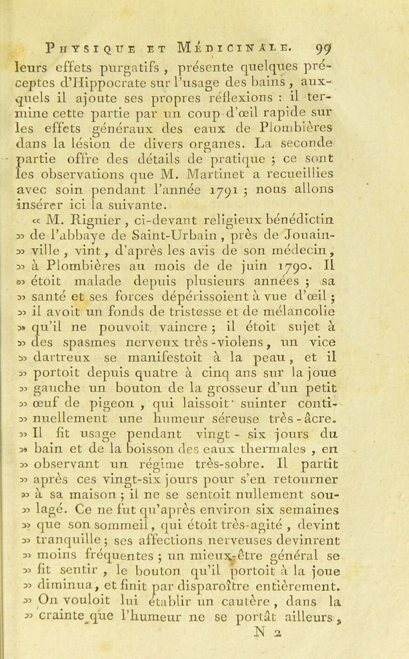 leurs effets purgatifs , présente quelques pré- ceptes d’Hippocrate sur l’usage des bains , aux- quels il ajoute ses propres réflexions : il ter- mine cette partie par un coup d’œil rapide sur les effets généraux des eaux de Plombières dans la lésion de divers organes. La seconde - partie offre des détails de pratique 5 ce sont les observations que M. Martinet a recueillies avec soin pendant l’année 1791 ; nous allons insérer ici la suivante. cc M. Rignier , ci-devant religieux bénédictin 35 de l’abbaye de Saint-Urbain , près de Jouain- 35 ville , vint, d’après les avis de son médecin, 33 à Plombières au mois de de juin 1790. Il e>3 étoit malade depuis plusieurs années 5 sa 33 santé et ses forces dépérissoient à vue d’œil ; 33 il a voit un fonds de tristesse et de mélancolie 3» qu’il ne pouvoit. vaincre ; il étoit sujet à 33 des spasmes nerveux très -violens, un vice 33 dartreux se manifestoit à la peau , et il 33 portoit depuis quatre à cinq ans sur la joue 33 gauche un bouton de la grosseur d’un petit 33 œuf de pigeon , qui laissoit’ suinter conti- 33 nuellement une humeur séreuse très-âcre. Il fit usage pendant vingt - six jours du. » bain et de la boisson des eaux thermales , en 33 observant un régime très-sobre. Il partit 33 après ces vingt-six jours pour s’en retourner 33 à sa maison ; il ne se sentoit nullement sou- 33 lagé. Ce ne fut qu’après environ six semaines 33 que son sommeil, qui étoit très-agité , devint 33 tranquille ; ses affections nerveuses devinrent 33 moins fréquentes ; un mieux.-être général se 33 fit sentir , le bouton qu’il portoit à la joue 33 diminua, et finit par disparoître entièrement. 33 On vouloit lui établir un cautère , dans la 33 crainte que l’humeur ne se portât ailleurs 5 N 2
