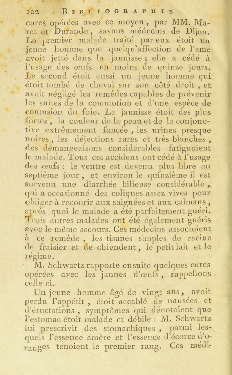 cures opérées avec ce moyen , par MM. Ma- ret et Dufande, savans médecins de Dijon. Le premier malade traité par eux étoit un jeune homme que quelqu’affection de l’ame avoit jetté dans la jaunisse ; elle a cédé à l’usage des œufs en moins de quinze jours. Le second étoit aussi un jeune homme qui étoit tombé de cheval sur son côté droit , et avoit négligé les remèdes capables de prévenir les suites de la commotion et d’une espèce de contusion du foie. La jaunisse étoit des plus fortes , la couleur de la peau et de la conjonc- tive extrêmement foncée , les urines presque noires, les déjections rares et très-blanches, des démangeaisons considérables fatiguoient le malade. Tous ces accidens ont cédé à l’usage des œufs : le ventre est devenu plus libre au septième jour , et environ le quinzième il est survenu une diarrhée bilieuse considérable ,, qui a occasionné des coliques assez vives pour obliger à recourir aux saignées et aux caïmans , après quoi le malade a été parfaitement guéri. Trois autres malades ont été également guéris avec le même secours. Ces médecins associoient à ce remède , les tisanes simples de racine de fraisier et de chiendent, le petit lait et le régime. M. Schwartz rapporte ensuite quelques cures opérées avec les jaunes d’œufs , rappelions . celle-ci. Un jeune homme âgé de vingt ans, avoit perdu l’appétit , étoit accablé de nausées et d’éructations , symptômes qui dénotoient que l’estomac étoit malade et débile : M. Schwartz lui prescrivit des stomachiques , parmi les- quels l’essence amère et l’essence d’écorce d’o- ranges tenoient le premier rang. Ces médi-