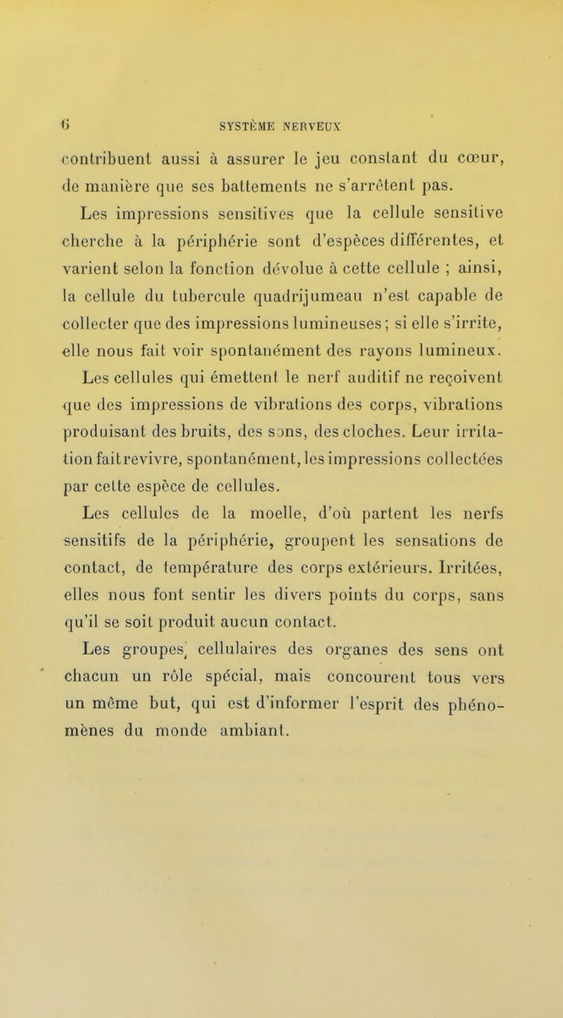 contribuent aussi à assurer le jeu constant du cœur, de manière que ses battements ne s'arrêtent }3as. Les impressions sensitives que la cellule sensitive cherche à la périphérie sont d'espèces difTérentes, et varient selon la fonction dévolue à cette cellule ; ainsi, la cellule du tubercule quadrijumeau n'est capable de collecter que des impressions lumineuses ; si elle s'irrite, «lie nous fait voir spontanément des rayons lumineux. Les cellules qui émettent le nerf auditif ne reçoivent que des impressions de vibrations des corps, vibrations produisant des bruits, des sons, des cloches. Leur irrita- tion faitrevivre, spontanément, les impressions collectées par celte espèce de cellules. Les cellules de la moelle, d'où partent les nerfs sensitifs de la périphérie, groupent les sensations de contact, de température des corps extérieurs. Irritées, elles nous font sentir les divers points du corps, sans qu'il se soit produit aucun contact. Les groupes^ cellulaires des organes des sens ont chacun un rôle spécial, mais concourent tous vers un même but, qui est d'informer l'esprit des phéno- mènes du monde ambiant.