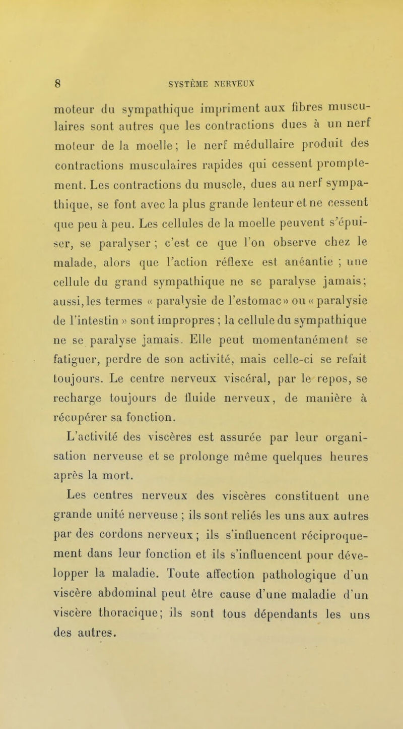 moteur du sympathique impriment aux fibres muscu- laires sont autres que les contractions dues à un nerf moleur de Ja moelle; le nerf médullaire produit des contractions musculaires rapides qui cessent promple- ment. Les contractions du muscle, dues au nerf sympa- thique, se font avec la plus grande lenteur et ne cessent que peu h peu. Les cellules de la moelle peuvent s'épui- ser, se paralyser ; c'est ce que l'on observe chez le malade, alors que Faction réflexe est anéantie ; une cellule du grand sympathique ne se paralyse jamais; aussi,les termes « paralysie de l'estomac» ou «paralysie de l'intestin » sont impropres ; la cellule du sympathique ne se paralyse jamais. Elle peut momentanément se fatiguer, perdre de son activité, mais celle-ci se relait toujours. Le centre nerveux viscéral, par le repos, se recharge toujours de iluide nerveux, de manière à récupérer sa fonction. L'activité des viscères est assurée par leur organi- sation nerveuse et se prolonge même quelques heures après la mort. Les centres nerveux des viscères constituent une grande unité nerveuse ; ils sont reliés les uns aux autres par des cordons nerveux; ils s'influencent réciproque- ment dans leur fonction et ils s'influencent pour déve- lopper la maladie. Toute affection pathologique d'un viscère abdominal peut être cause d'une maladie d'un viscère thoracique; ils sont tous dépendants les uns des autres.
