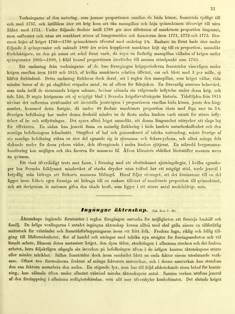 Verkningarne af den naturlag, som jemnar proportionen emellan de båda könen, framträda tydligt till och med 1757, och intilldess åter ett krig kom att öka manspillan och höja qvinnokönets öfvervigt till nära likhet med 1751. Under följande fredsår intill 1788 går åter tillväxten af mankönets proportion långsamt, men oafbrutet och utan att märkbart störas af hungersnöden och farsoterna åren 1771, 1772 och 1773. Der- emot höjes af kriget 1788—1790 qvinnokönets öfvertal med omkring 2%. Raskare än förut hade åter under följande 3 qvinqvennier och oaktadt 1800 års svåra koppfarsot mankönet höjt sig till en proportion, sannolikt fördelaktigare, än den på minst ett sekel förut varit, då ånyo en förfärlig manspillan vållades af krigen under qvinqvenniet 1805—1810, i följd hvaraf proportionen återfördes till samma ståndpunkt som 1769. Ett undantag från verkningarne af de 3:ne förutgångna krigsperioderna framträder visserligen under krigen emellan åren 1810 och 1815, af hvilka mankönets relativa tillväxt, om ock blott med 3 per mille, ej blifvit förhindrad. Detta undantag förklaras dock deraf, att i regien den manspillan, som kriget vållar, vida mindre beror af de på slagfältet stupades antal, än af offren för fältsjukor. En försvarlig arméens helsovård, som ända intill de sistnämnda krigen saknats, bevisar sålunda sin välgörande inflytelse under dessa krig, och tab. Litt. D utgör härigenom ett ej ovigtigt blad i Svenska krigsförvaltningens historia. Tidsföljden från 1815 utvisar det oafbrutna sträfvandet att återställa jemnvigten i proportionen emellan båda könen, jemte den lång- .samhet, hvarmed detta fortgår, då under 40 fredsår mankönets proportion ökats med föga mer än 3%. Sveriges befolkning har under denna fredstid mindre än de flesta andra länders varit utsatt för större infly- telser af in- och utflyttningar. Det synes alltså högst sannolikt, att denna långsamhet uttrycker ett slags lag för tillväxten. En sådan kan jemväl finna en naturlig förklaring i både landets naturbeskaffenhet och den manliga befolkningens lefnadssätt. Omgifvet af haf och genomskuret af talrika vattendrag, måste Sverige af sin manliga befolkning räkna en stor del egnande sig åt sjömanna- och fiskare-yrkena, och alltså många dels dukande under för dessa yrkens vådor, dels öfvergående i andra länders sjötjenst. En utbredd bergsmanna- handtering kan möjligen ock öka farorna för mannens lif. Äfven klimatets oblidhet blottställer mannen mera än qvinnan. Ett visst öfverdådigt trots mot faran, i förening med ett obetänksamt njutningsbegär, i hvilka egenska- per hos Svenska folklynnet missbruket af starka drycker utan tvifvel har ett mägtigt stöd, torde jemväl i betydlig mån bidraga att förkorta mannens lifslängd. Häraf följer otvunget, att det åtminstone till en del ligger inom folkets egen förmåga att bidraga till en raskare tillväxt af mankönets proportion till qvinnokönet, och att derigenom åt nationen gifva den ökade kraft, som ligger i ett större antal medelåldrige män. ingång ne äktenskap. (Tab. ra 2-10.) Äktenskaps ingående förutsätter i regien föregången omtanka för möjligheten att försörja hushåll och familj. De årliga vexlingarna i antalet ingångna äktenskap kunna alltså med skäl gälla såsom en tillförlitlig måttstock för välståndet och framtidsförhoppningarne inom ett fritt folk. Fredens lugn, riklig och billig till- gång till lifsförnödenheter, flor af handel och näringar med talrika nya utsigter för företagsamheten och väl lönadt arbete, likasom deras motsatser kriget, den dyra tiden, stockningen i allmänna rörelsen och det lönlösa arbetet, böra följaktligen afspegla sin inverkan på befolkningen äfven i de årligen knutna äktenskapens större eller mindre talrikhet. Sällan framträder dock inom samhället blott en enda faktor såsom uteslutande verk- sam. Oftast äro företeelserna frukten af många faktorers samverkan, och i denna samverkan kan stundom den ena faktorn motarbeta den andra. En stigande lyx, som har till följd afskräckande stora behof för bosätt- ning, kan sålunda äfven under allmänt välstånd minska äktenskapens antal. Samma verkan utöfvas jemväl af den förslappning i allmänna sedlighetskänslan, som allt mer öfverskyler konkubinatet. Det slutade kriget