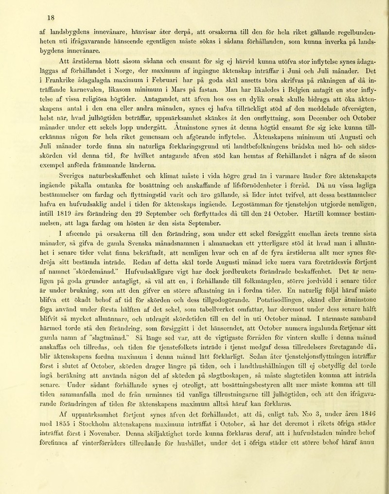 af landsbygdens innevånare, hänvisar åter derpå, att orsakerna till den för hela riket gällande regelbunden- heten uti ifrågavarande hänseende egentligen måste sökas i sådana förhållanden, som kunna inverka på lands- bygdens innevånare. Att årstiderna blott såsom sådana och ensamt för sig ej härvid kunna utöfva stor inflytelse synes ådaga- läggas af förhållandet i Norge, der maximum af ingångne äktenskap inträffar i Juni och Juli månader. Det i Frankrike ådagalagda maximum i Februari har på goda skäl ansetts böra skrifvas på räkningen af då in- träffande karnevalen, likasom minimum i Mars på fastan. Man har likaledes i Belgien antagit en stor infly- telse af vissa religiösa högtider. Antagandet, att äfven hos oss en dylik orsak skulle bidraga att öka äkten- skapens antal i den ena eller andra månaden, synes ej hafva tillräckligt stöd af den meddelade öfversigten, helst när, livad julhögtiden beträffar, uppmärksamhet skänkes åt den omflyttning, som December och October månader under ett sekels lopp undergått. Åtminstone synes åt denna högtid ensamt för sig icke kunna till- erkännas någon för hela riket gemensam och afgörande inflytelse. Äktenskapens minimum uti Augusti och Juli månader torde finna sin naturliga förklaringsgrund uti landtbefolkningens brådska med hö- och sädes- skörden vid denna tid, för hvilket antagande äfven stöd kan hemtas af förhållandet i några af de såsom exempel anförda främmande länderna. Sveriges naturbeskaffenhet och klimat måste i vida högre grad än i varmare länder före äktenskapets ingående påkalla omtanka för bosättning och anskaffande af lifsförnödenheter i förråd. Då nu vissa lagliga bestämmelser om fardag och flyttningstid varit och äro gällande, så lider intet tvifvel, att dessa bestämmelser hafva en hufvudsaklig andel i tiden för äktenskaps ingående. Legostämman för tjenstehjon utgjorde nemligen, intill 1819 års förändring den 29 September och förflyttades då till den 24 October. Härtill kommer bestäm- melsen, att laga fardag om hösten är den sista September. I afseende på orsakerna till den förändring, som under ett sekel försiggått emellan årets trenne sista månader, så gifva de gamla Svenska månadsnamnen i almanackan ett ytterligare stöd åt livad man i allmän- het i senare tider velat finna bekräftadt, att nemligen livar och en af de fyra årstiderna allt mer synes för- dröja sitt bestämda inträde. Redan af detta skäl torde Augusti månad icke mera vara företrädesvis förtjent af namnet skördemånad. Hufvudsakligare vigt har dock jordbrukets förändrade beskaffenhet. Det är nem- ligen på goda grunder antagligt, så väl att en, i förhållande till folkmängden, större jordvidd i senare tider är under brukning, som att den gifver en större afkastning än i fordna tider. En naturlig följd häraf måste blifva ett ökadt behof af tid för skörden och dess tillgodogörande. Potatisodlingen, okänd eller åtminstone föga använd under första hälften af det sekel, som tabellverket omfattar, har deremot under dess senare hälft blifvit så mycket allmännare, och utdragit skördetiden till en del in uti October månad. I närmaste samband härmed torde stå den förändring, som försiggått i det hänseendet, att October numera ingalunda förtjenar sitt gamla namn af slagtinånad. Så länge sed var, att de vigtigaste förråden för vintern skulle i denna månad anskaffas och tillredas, och tiden för tjenstefolkets inträde i tjenst medgaf dessa tillredelsers företagande då» blir äktenskapens fordna maximum i denna månad lätt förklarligt. Sedan åter tjenstehjonsflyttningen inträffar först i slutet af October, skörden drager längre på tiden, och i landthushållningen till ej obetydlig del torde ingå beräkning att använda någon del af skörden på slagtboskapcn, så måste slagtctiden komma att inträda senare. Under sådant förhållande sjmes ej otroligt, att bosättningsbestyren allt mer måste komma att till tiden sammanfalla med de från urminnes tid vanliga tillrustningarne till julhögtiden, och att den ifrågava- rande förändringen af tiden för äktenskapens maximum alltså häraf kan förklaras. Af uppmärksamhet förtjent synes äfven det förhållandet, att då, enligt tab. N:o 3, under åren 184(3 med 1855 i Stockholm äktenskapens maximum: inträffat i October, så har det deremot i rikets öfriga städer inträffat först i November. Denna skiljaktighet torde kunna förklaras deraf, att i hufvudstaden mindre behof förcliimcs af vinterförråders tillredande för hushållet, under det i öfriga städer ett större behof häraf ännu