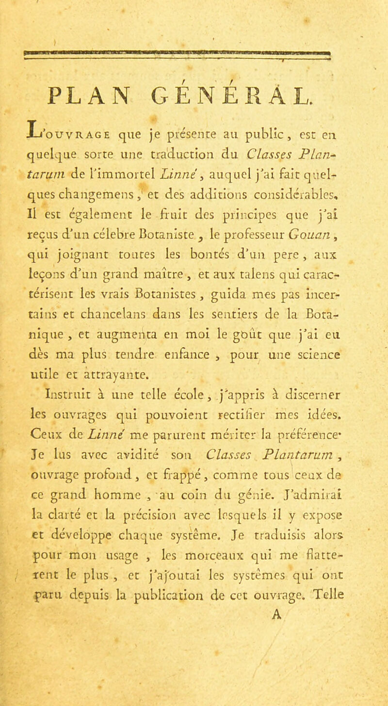 ) PLAN GÉNÉRAL. L’ouvrage que je présente au public, est en quelque sorte une tra'duction du Classes Plan- tarum de l’immortel Linné y auquel j’ai fait quel- ques changemens et des additions considérables. Il est également le fruit des principes que j’ai reçus d’un célébré Botaniste ^ le professeur Gouan , qui joignant toutes les bontés d’un pere, aux leçons d’un grand maître , et aux talens qui carac- térisent les vrais Botanistes, guida mes pas incer- tains et chancelans dans les sentiers de la Bota- nique , et augmenta en moi le gbût que j’ai eu dès ma plus tendre enfance , pour une science utile et attrayante. Instruit à une telle école, j’appris à discerner les ouvrages qui pouvoient rectilîcr mes idées. Ceux de Linné me parurent mériter la préférence* Je lus avec avidité son Classes Plantarum , ouvrage profond, et frappé, comme tous ceux de ce grand homme , au coin du génie. J’admirai la clarté et la précision avec lesquels il y expose et développe chaque système. Je traduisis alors pour mon usage , les morceaux qui me flattè- rent le plus , et j’aj'OLitai les systèmes qui ont paru depuis la publication de cet ouvrage. Telle A