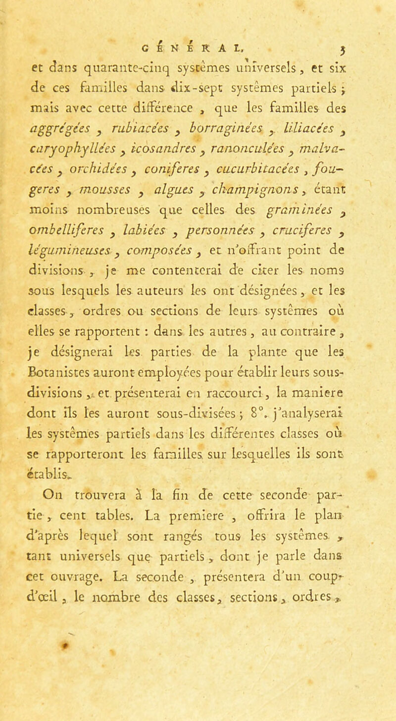 et dans quarante-cinq systèmes universels, et six de ces familles dans dix-sept systèmes partiels j mais avec cette différence , que les familles des aggregées , rabiacées y borraginées y. llliacces y caryophyUées y icosandres y ranonculées y malva- edes y orchidées y conifères y ciicurbitacées , fou- gères y m.ousses y algues y champignons, étant moins nombreuses que celles des graminées y ombelliferes y labiées y personnées y emeiferes y légumineuses y composées y et n^’offrant point de divisions J je me contenterai de citer les noms sous lesquels les auteurs les ont désignées, et les classes ordres ou sections de leurs systèmes où elles se rapportent : dans les autres , au contraire , je désignerai les parties de la plante que les Botanistes auront employées pour établir leurs sous- divisions et présenterai en raccourci, la maniéré dont ils les auront sous-divisées ; 8°. j^analyserai les systèmes partiels dans les différentes classes où se rapporteront les familles sur Lesquelles ils sont établis.. On trouvera à la fin de cette seconde par- tie , cent tables. La première , offrira le plan d'après lequel sont rangés tous les systèmes. , tant universels que partiels, dont je parle dans cet ouvrage. La seconde , présentera d'un coupr d'œil a le nombre des classes, sections, ordres,.