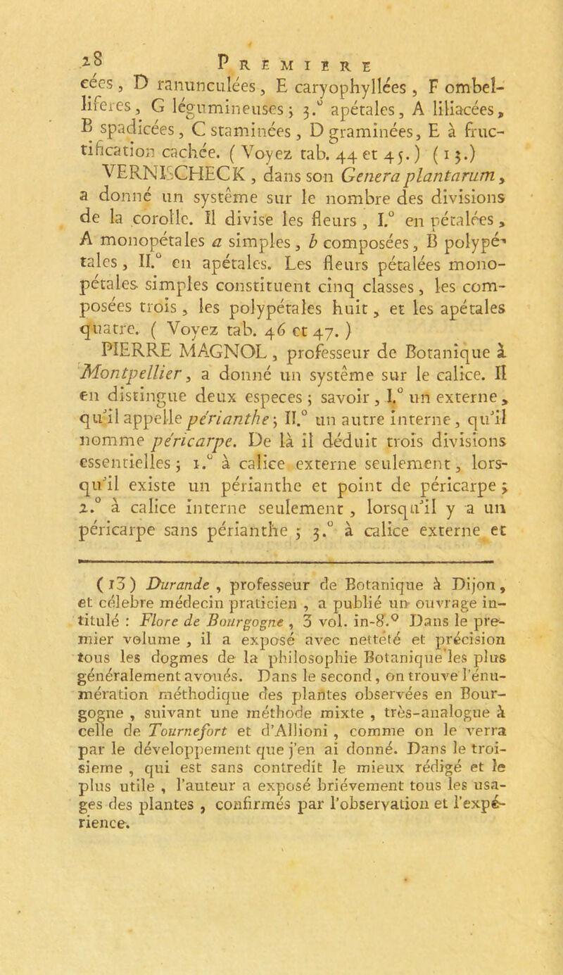 eecs , D ranunculées, E caryophylices , F ombel- lifeies, G légumineuses j 3.“ apétales, A liliacées, B spadicées, C staminées, D graminées, E à fruc- tification cachée. ( Voyez tab. 44 et 45. ) (15.) VERNISCHECK , dans son Généraplantarum y a donné un système sur le nombre des divisions de la corolle. Il divise les fleurs , I.° en pétalées, A monopetales a simples, b composées, B polypé’* taies, II.“ en apétales. Les fleurs pétalées mono- pctales simples constituent cinq classes, les com- posées trois, les polypétales huit, et les apétales quatre. ( Voyez tab. 46 et 47. ) PIERRE MAGNOL, professeur de Botanique à. Montpellier y a donné un système sur le calice. II en distingue deux especes ; savoir, I.° un externe, qailappellepérianthe\ II.° un autre interne, qiml nomme péricarpe. De là il déduit trois divisions essentielles j à calice externe seulement, lors- qu'il existe un périanthe et point de péricarpe 2.° à calice interne seulement , lorsqu'il y a un péricarpe sans périanthe j 3.“ à calice externe et (i3) Durande , professeur de Botanique à Dijon, et célébré médecin praticien , a publié ui> ouvrage in- titulé : Flore de Bourgogne , 3 vol. in-H^.*^ Dans le pre- mier volume , il a exposé avec netteté et précision tous les dogmes de la philosophie Botanique’les plus généralement avoués. Dans le second, on trouve l’énu- mération méthodique des plantes observées en Bour- gogne , suivant une méthode mixte , très-analogue à celle de Tournefort et d’Allioni , comme on le verra par le développement que j’en ai donné. Dans le troi- sième , qui est sans contredit le mieux rédigé et le plus utile , l’auteur a exposé brièvement tous les usa- ges des plantes , confirmés par l’observation et l’expé- rience. é ^