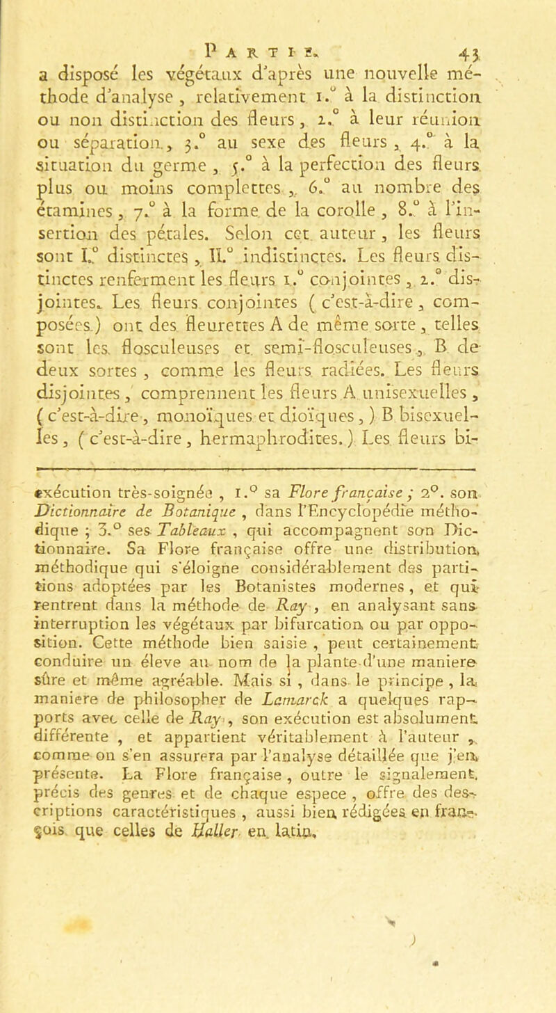 a disposé les végétaux d'après une nouvelle mé- thode d’analyse, relativement i.“ à la distinction ou non distiiiction des fleurs, 1° à leur réunion ou séparation, 3.° au sexe des fleurs , 4.“ à la situation du germe , 5.° à la perfection des fleurs, plus ou moins coraplectes ,, 6..“ au nombre des étamines, 7*“ à la forme, de la corolle , 8..“ à l’in- sertion des pétales. Selon cet auteur, les fleurs sont I.° distinctes, 11.“ indistinctes. Les fleurs, dis- tinctes renferment les fleurs i.“ co-njointes , 2.° dis- jointes* Les fleurs conjointes (c’est-à-dire, com- posées.) ont des fleurettes A de même sorte , telles sont les. flosculeuses et. semi-flosculeuses .,. B de- deux sortes , comme les fleurs, radiées. Les fleurs disjointes , comprennent les fleurs A unisexuelles , ( c’est-à-dire, monoïques et dioïques, ) B bisexuel- les , ( c’est-à-dire, hermaphrodites. ) Les fleurs bi- exécution très-soignée , sa Flore française ; oP. son. Dictionnaire de Botanique , dans l’Encyclopédie métho- dique ; 3.° ses Tableaux , qui accompagnent son Dic- tionnaire. Sa Flore française offre une distribution, méthodique qui s'éloigne considérablement dss parti- tions adoptées par les Botanistes modernes, et qui rentrent dans la méthode de Ray , en analysant sans interruption les végétaux par bifurcation ou par oppo- sition. Gette méthode bien saisie , peut certainement conduire un éleve au nom de |a plante d’une maniéré sûre et même agréable. Mais si , dans le principe , la maniéré de pliilosopher de Laniarck a quelques rap-» ports avec celle de Ray-, son exécution est absolument différente , et appartient véritablement <à l’auteur comme on s’en assurera par l’analyse détaillée que j’eii, présente. La Flore française, outre le signalement, précis des genres et de chaque espece , offre des des-> criptions caractéristiques , aussi bien rMigées eji fran-. çois que celles de Haller, en. latin.