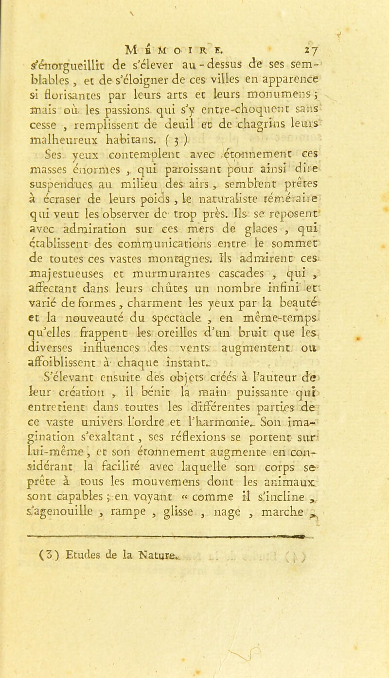 V Mémoire. 27 s'énorgueillit de s'élever au-dessus de ses sem- blables , et de s'éloigner de ces villes en apparence si florisances par leurs arts et leurs monumens 5 mais où. les passions qui s'y entre-choquent sans' cesse , remplissent de deuil ec de chagrins leurs malheureux habitans. ( 3 ) Ses yeux contemplent avec .étonnement ces masses énormes qui paroissant pour ainsi dire suspendues au mili<eu , des airssemblent prêtes à écraser de leurs poids , le naturaliste téméraire qui veut les observer de trop près. Ils se reposent- avec admiration sur ces mers de glaces , qui établissent des communications entre le sommet de toutes ces vastes montagnes. Ils admirent ces- majestueuses et murmurantes cascades , qui , affectant dans leurs chûtes un nombre infini ef varié de formes , charment les yeux par la beauté- et la nouveauté du spectacle ^ en même-temps- qu'elles frappent les oreilles d'un bruit que les. diverses influences des vents augmentent ou affoiblissent à chaque instante S'élevant ensuite des objets créés à l'auteur de leur création , il bénit la main puissante qui entretient dans toutes les différentes parties de ce vaste univers L'ordre et l'harmoarie^ Son ima- gination s'exaltant, ses réflexions se portent sur- Lui-même, et son étonnement augmente en con- sidérant la facilité avec laquelle son corps se- prête à tous les mouvemens dont les animaïuc-- sont capables en voyant « comme il sancline , s-'agenouille , rampe , glisse , nage , marche . i y