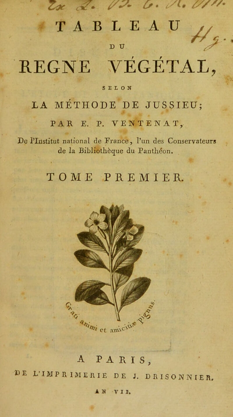 Z* W* o- si. /y/* TABLEAU T7 5 * D U REGNE VÉGÉTAL, SELON LA MÉTHODE DE JUSSIEU; PAR E. P. VENTENAT, De l’Institut national de France, l’un des Conservateurs de la Bibliothèque du Panthéon. TOME PREMIER. A PARIS, DE L’IMPRIMERIE DE J. DRIS'ONNIEII, AN VII.