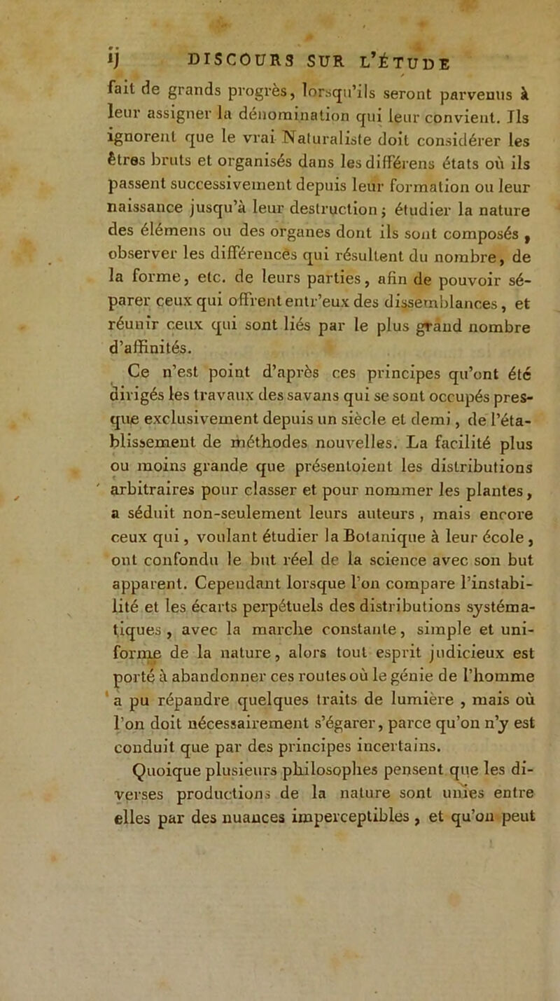 fait de grands progrès, lorsqu’ils seront parvenus à leur assigner la dénomination qui leur convient. Jls ignorent que le vrai Naturaliste doit considérer les êtres bruts et organisés dans lesdifférens états où ils passent successivement depuis leur formation ou leur naissance jusqu’à leur destruction j étudier la nature des élémens ou des organes dont ils sont composés y observer les différences qui résultent du nombre, de la forme, etc. de leurs parties, afin de pouvoir sé- parer ceux qui offrent entr’eux des dissemblances, et réunir ceux qui sont liés par le plus grand nombre d’affinités. Ce n’est point d’après ces principes qu’ont été dirigés les travaux des savans qui se sont occupés pres- que exclusivement depuis un siècle et demi, de l’éta- blissement de méthodes nouvelles. La facilité plus ou moins grande que présentoient les distributions arbitraires pour classer et pour nommer les plantes, a séduit non-seulement leurs auteurs , mais encore ceux qui, voulant étudier la Botanique à leur école, ont confondu le but réel de la science avec son but apparent. Cependant lorsque l’on compare l’instabi- lité et les écarts perpétuels des distributions systéma- tiques , avec la marche constante, simple et uni- forme de la nature, alors tout esprit judicieux est porté à abandonner ces routes où le génie de l’homme a pu répandre quelques traits de lumière , mais où l’on doit nécessairement s’égarer, parce qu’on n’y est conduit que par des principes incertains. Quoique plusieurs philosophes pensent que les di- verses productions de la nature sont unies entre elles par des nuances imperceptibles , et qu’on peut