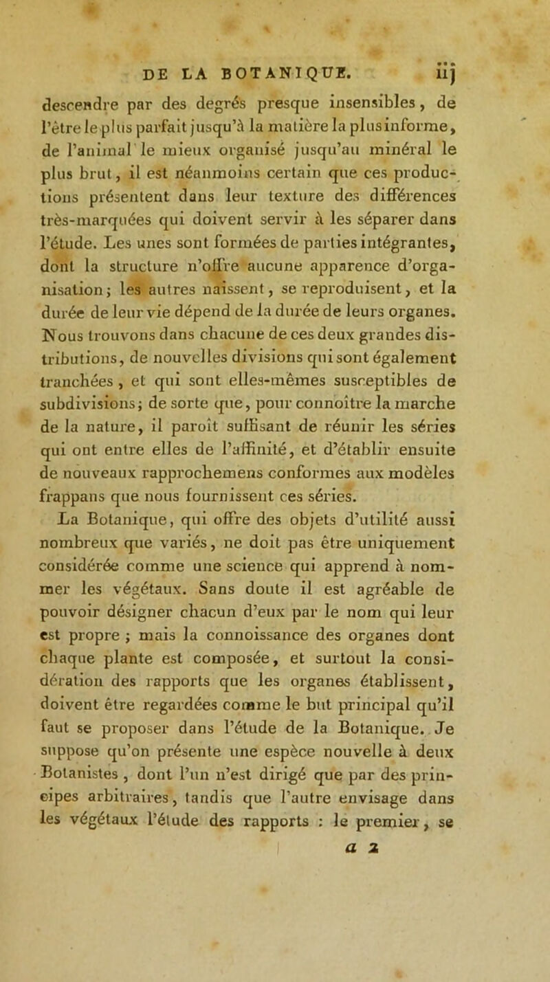 DE LA BOTANIQUE. iij descendre par des degrés presque insensibles, de l’être le plus parfait jusqu’à la matière la plus informe, de l’animal'le mieux organisé jusqu’au minéral le plus brut, il est néanmoins certain que ces produc- tions présentent dans leur texture des différences très-marquées qui doivent servir k les séparer dans l’étude. Les unes sont formées de parties intégrantes, dont la structure n’oil're aucune apparence d’orga- nisation j les autres naissent, se reproduisent, et la durée de leur vie dépend de la durée de leurs organes. Nous trouvons dans chacune de ces deux grandes dis- tributions, de nouvelles divisions quisont également tranchées , et qui sont elles-mêmes susceptibles de subdivisions; de sorte que, pour connoître la marche de la nature, il paroît suffisant de réunir les séries qui ont entre elles de l’affinité, et d’établir ensuite de nouveaux rapprochemens conformes aux modèles frappans que nous fournissent ces séries. La Botanique, qui offre des objets d’utilité aussi nombreux que variés, ne doit pas être uniquement considérée comme une science qui apprend à nom- mer les végétaux. Sans doute il est agréable de pouvoir désigner chacun d’eux par le nom qui leur est propre ; mais la connoissance des organes dont chaque plante est composée, et surtout la consi- dération des rapports que les organes établissent, doivent être regardées comme le but principal qu’il faut se proposer dans l’étude de la Botanique. Je suppose qu’on présente une espèce nouvelle à deux Botanistes , dont l’un n’est dirigé que par des prin- cipes arbitraires, tandis que l’autre envisage dans les végétaux l’étude des rapports : le premier, se