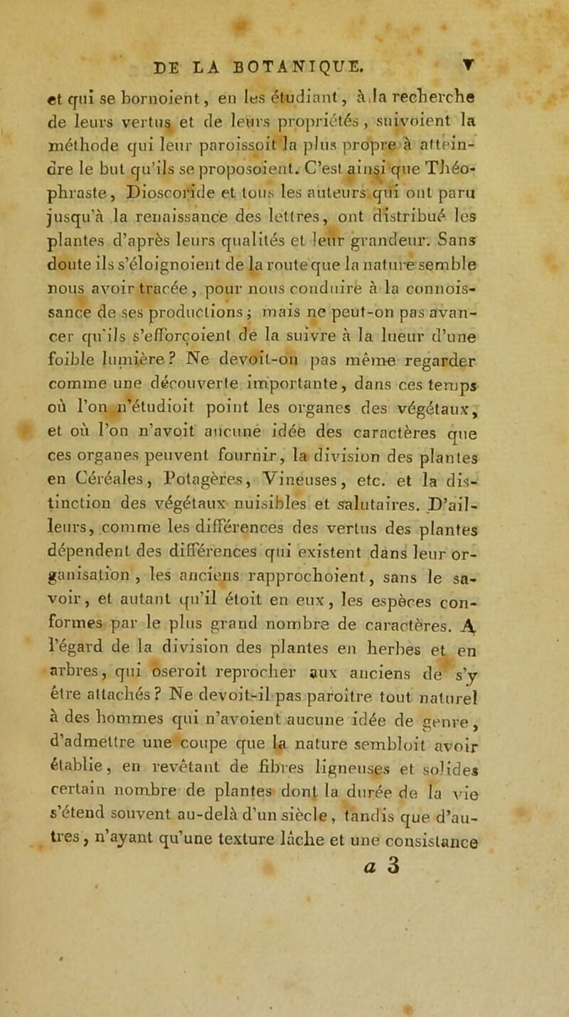 et qui se bornoient, en les étudiant, à,la recherche de leurs vertus et de leurs propriétés, suivoient la méthode qui leur paroissoit la plus propre à attein- dre le but qu'ils se proposoient. C’est ainsi que Théo- phraste, Dioseoride et tous les auteurs qui ont paru jusqu’à la renaissance des lettres, ont distribué les plantes d’après leurs qualités et leur grandeur. Sans doute ils s’éloignoient de la route que la nature semble nous avoir tracée, pour nous conduire à la connois- sance de ses productions ; mais ne peut-on pas avan- cer qu'ils s’efforçoient de la suivre à la lueur d’une foible lainière? Ne devoil-on pas même regarder comme une découverte importante, dans ces temps où l’on n’étudioit point les organes des végétaux, et où l’on n’avoit aucune idée des caractères que ces organes peuvent fournir, la division des plantes en Céréales, Potagères, Vineuses, etc. et la dis- tinction des végétaux nuisibles et salutaires. D’ail- leurs, comme les différences des vertus des plantes dépendent des différences qui existent dans leur or- ganisation , les anciens rapprochoient, sans le sa- voir, et autant qu’il étoit en eux, les espèces con- formes par le plus grand nombre de caractères. A l’égard de la division des plantes en herbes et en arbres, qui oseroil reprocher aux anciens des’y être attachés? Ne devoit-il pas paroître tout naturel à des hommes qui n’avoient aucune idée de genre, d’admettre une coupe que la nature sembloit avoir établie, en revêtant de fibres ligneuses et solides certain nombre de plantes dont la durée de la vie s’étend souvent au-delà d’un siècle, tandis que d’au- tres , n’ayant qu’une texture lâche et une consistance