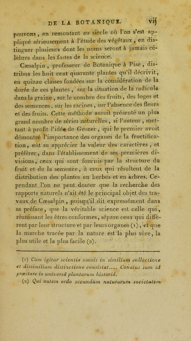 pouvons , en remontant au siècle où 1 on s’est ap- pliqué sérieusement à l’étude des végétaux , en dis- tinguer plusieurs dont les noms seront à jamais cé- lèbres dans les fastes de la science. Cæsalpin , professeur de Botanique a Pise , dis- tribua les huit cent quarante plantes qu il décrivit, en quinze classes fondées sur- la considération de la durée de ces plantes , sur la situation de la radicule dans la graine , sur le nombre des fruits, des loges et des semences, sur les racines , sur l’absence des fleurs et des fruits. Cette méthode auroit présente un plus grand nombre de séries naturelles, si l’auteur, met- tant à profit l’idée de Gesner, qui le premier avoit démontré l’importance des organes de la fructifica- tion , eût su apprécier la valeur des caractères , et préférer, dans l’établissement de ses premières di- visions, ceux qui sont fournis par la structure du fruit et de la semence, à ceux qui résultent de la distribution des plantes en herbes et en arbres. Ce- pendant l’on ne peut douter que la recherche des rapports naturels n’ail été le principal objet des tra- vaux de Cæsalpin , puisqu’il dit expressément dans sa préface, que la véritable science est celle qui, réunissant les êtres conformes, sépare ceux qui diffè- rent par leur structure et par leurs organes (1) , et que la marche tracée par la nature est la plus sûre, la plus utile et la plus facile (2). (1) Cùm igitur scienlia omnis in similium collcctione et dissiinilium distinctione consistât Conalus suin id prœstare in univcrsâ plantarum hisloriâ. (2) Qui autem oido sccundiim naturarum societatem