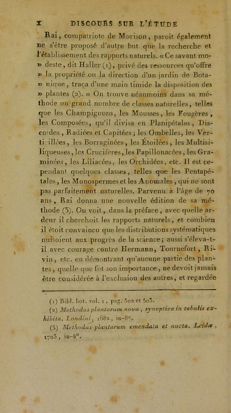 Rai, compatriote de Morison, paroît également ne s’être proposé d’autre but que la recherche et l’établissement des rapports naturels. «Ce savant mo- » deste, dit Haller (i), privé des ressources qu'offre » la propriété ou la direction d’un jardin de Bota- » mcfue,, traça d’une main timide la disposition des » plantes (2). » On trouve néanmoins dans sa mé- thode un grand nombre de classes naturelles, telles que les Champignons, les Mousses, les Fougères, les Composées, qu’il divisa en Planipétales , Dis- cordes , Radiées et Capitées ; les Ombelles, les Ver- ti iliées, les Borraginées, les Etoilées, les Multisi- liqueuses, les Crucifères, les Papillonacées, les Gra- minées, les Liliacées, les Orchidées, etc. 11 est ce- pendant quelques classes, telles que les Pentapé- tales, les Monospermes et les Anomales , qui ne sont pas parfaitement naturelles. Parvenu à l’âge de 70 ans , Rai donna une nouvelle édition de sa mé- thode (5). O11 voit, dans la préface , avec quelle ar- deur il cherchoil les rapports naturels, et combien il étoit convaincu que les distributions systématiques nuisoient aux progrès de la science; aussi s’éleva-t- il avec courage contre Hermann, Tournefort, Ri- vin , etc. en démontrant qu’aucune partie des plan- tes , quelle que fût son importance, ne devoit jamais être considérée à l'exclusion des autres, et regardée (1) Bibl. bot. vol. 1 , pag. 5o2 et 5o5. (2) Met/wdus plantarum nova , synoptica in tabulis ex- lùbila. Londini. 1682 , in-8°. (5) Mcthodus plantarum emcndala et aucta. Lcidce , i7o3 , in-8°.