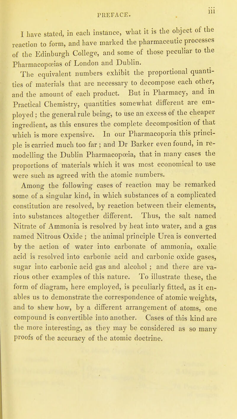 ]11 I have stated, in each instance, what it is the object of the reaction to form, and have marked the pharmaceutic processes of the Edinburgh College, and some of those peculiar to the Pharmacopoeias of London and Dublin. The equivalent numbers exhibit the proportional quanti- ties of materials that are necessary to decompose each other, and the amount of each product. But in Pharmacy, and in Practical Chemistry, quantities somewhat different are em- ployed ; the general rule being, to use an excess of the cheaper ingredient, as this ensures the complete decomposition of that which is more expensive. In our Pharmacopoeia this princi- ple is carried much too far ; and Dr Barker even found, in re- modelling the Dublin Pharmacopoeia, that in many cases the proportions of materials which it was most economical to use were such as agreed with the atomic numbers. Among the following cases of reaction may be remarked some of a singular kind, in which substances of a complicated constitution are resolved, by reaction between their elements, into substances altogether different. Thus, the salt named Nitrate of Ammonia is resolved by heat into water, and a gas named Nitrous Oxide ; the animal principle Urea is converted by the action of water into carbonate of ammonia, oxalic acid is resolved into carbonic acid and carbonic oxide gases, sugar into carbonic acid gas and alcohol ; and there are va- rious other examples of this nature. To illustrate these, the form of diagram, here employed, is peculiarly fitted, as it en- ables us to demonstrate the correspondence of atomic weights, and to shew how, by a different arrangement of atoms, one compound is convertible into another. Cases of this kind are the more interesting, as they may be considered as so many proofs of the accuracy of the atomic doctrine.