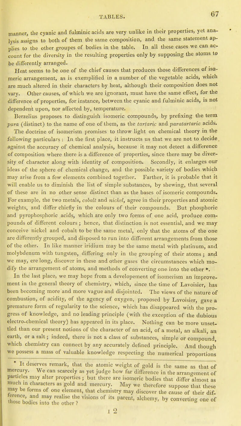 manner, the cyanic and fulminic acids are very unlike in their properties, yet ana- lysis assigns to both of them the same composition, and the same statement ap- plies to the other groupes of bodies in the table. In all these cases we can ac- count for the diversity in the resulting properties only by supposing the atoms to be differently arranged. Heat seems to be one of the chief causes that produces those differences of iso- meric arrangement, as is exemplified in a number of the vegetable acids, which are much altered in their characters by heat, although their composition does not vary. Other causes, of which we are ignorant, must have the same effect, for the difference of properties, for instance, between the cyanic and fulminic acids, is not dependent upon, nor affected by, temperature. Berzelius proposes to distinguish isomeric compounds, by prefixing the term para (distinct) to the name of one of them, as the tartaric and paratartaric acids. The doctrine of isomerism promises to throw light on chemical theory in the following particulars : In the first place, it instructs us that we are not to decide, against the accuracy of chemical analysis, because it may not detect a difference of composition where there is a difference of properties, since there may be diver- sity of character along with identity of composition^ Secondly, it enlarges our ideas of the sphere of chemical change, and the possible variety of bodies which may arise from a few elements combined together. Farther, it is probable that it will enable us to diminish the list of simple substances, by shewing, that several of these are in no other sense distinct than as the bases of isomeric compounds. For example, the two metals, cobalt and nickel, agree in their properties and atomic weights, and differ chiefly in the colours of their compounds. But phosphoric and pyrophosphoric acids, which are only two forms of one acid, produce com- pounds of different colours ; hence, that distinction is not essential, and we may conceive nickel and cobalt to be the same metal, only that the atoms of the one are differently grouped, and disposed to run into different arrangements from those of the other. In like manner iridium may be the same metal with platinum, and molybdenum with tungsten, differing only in the grouping of their atoms ; and we may, ere long, discover in these and other gases the circumstances which mo- dify the arrangement of atoms, and methods of converting one into the other In the last place, we may hope from a developement of isomerism an improve- ment in the general theory of chemistry, which, since the time of Lavoisier, has been becoming more and more vague and disjointed. The views of the nature of combustion, of acidity, of the agency of oxygen, proposed by Lavoisier, gave a premature form of regularity to the science, which has disappeared witli tlie pro- gress of knowledge, and no leading principle (with the exception of the dubious electro-chemical theory) has appeared in its place. Nothing can be more unset- tled than our present notions of the character of an acid, of a metal, an alkali, an earth, or a salt; indeed, there is not a class of substances, simple or compound, which chemistry can connect by any accurately defined principle. And though we possess a mass of valuable knowledge respecting the numerical proportions • It deserves remark, that the atomic weight of gold is the same as that of mercury. We can scarcely as yet judge iiow far difference in the arrangement of particles may alter properties ; but there are isomeric bodies that differ almost as much m characters as gold and mercury. May we therefore suppose that these may be forms of one element, that chemistry may discover the cause of their dif- terence, and may realise the visions of its parent, alchemy, by converting one of those bodies mto the other ? '  v^-iuub oi 1 2