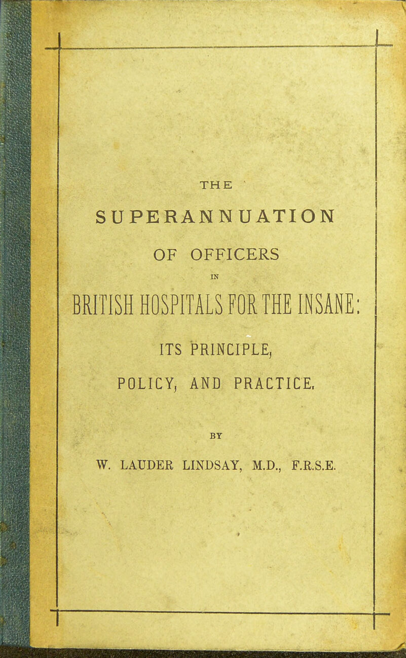 THE SUPERANNUATION OF OFFICERS IN BRITISH HOSPITALS FOR THE INSANE: ITS PRINCIPLE, POLICY, AND PRACTICE. BY W. LAUDER LINDSAY, M.D., F.R.S.E.