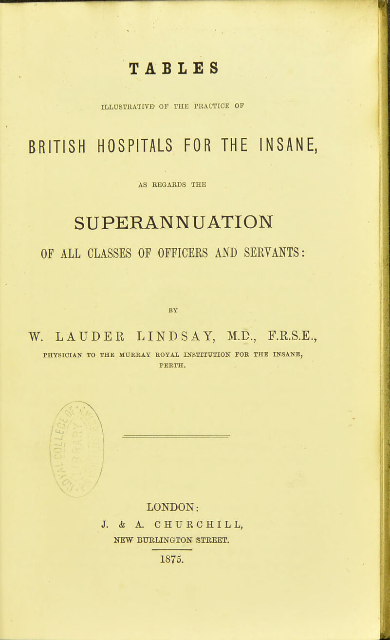 TABLES ILLUSTRATIVE- OF THE PRACTICE OP BRITISH HOSPITALS FOR THE INSANE, AS REGARDS THE SUPERANNUATION OF ALL CLASSES OF OFFICERS AND SERVANTS: BY W. LAUDER LINDSAY, M.D., F.R.S.E., PHYSICIAN TO THE MURRAY ROYAl INSTITUTION FOR THE INSANE, PERTH. LONDON: J. & A. CHURCHILL, NEW BUELINGTON STREET. 1875.