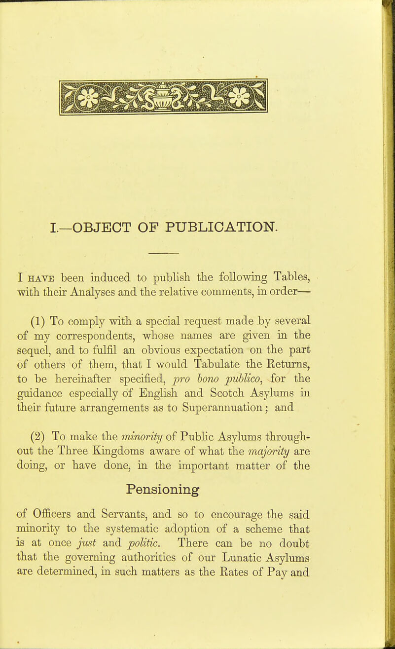 I.—OBJECT OF PUBLICATION. I HAVE been induced to publish the following Tables, with their Analyses and the relative comments, in order— (1) To comply with a special request made by several of my correspondents, whose names are given in the sequel, and to fulfil an obvious expectation on the part of others of them, that I would Tabulate the Returns, to be hereinafter specified, jjro bono publico, for the guidance especially of English and Scotch Asylums in their future arrangements as to Superannuation; and (2) To make the minority of Public Asylums through- out the Three Kingdoms aware of what the majority are doing, or have done, in the important matter of the Pensioning of Officers and Servants, and so to encourage the said minority to the systematic adoption of a scheme that is at once just and politic. There can be no doubt that the governing authorities of our Lunatic Asylums are determined, in such matters as the Rates of Pay and