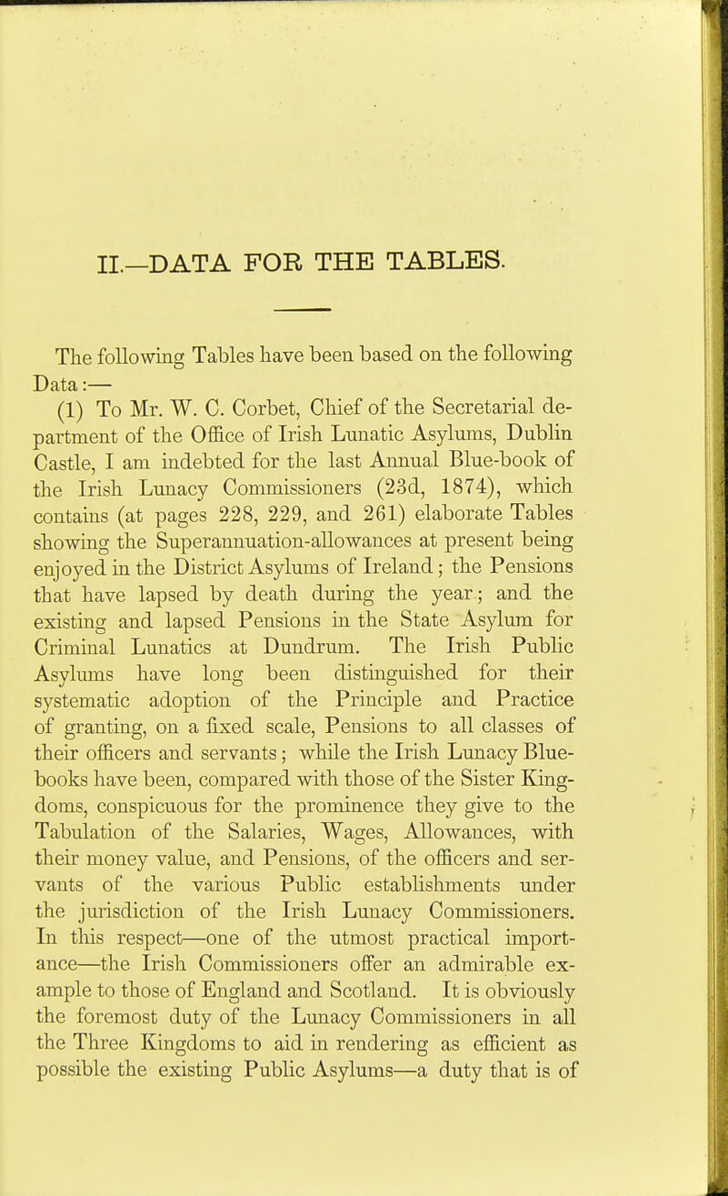 II.—DATA FOR THE TABLES. The following Tables liave been based on the following Data:— (1) To Mr. W. C. Corbet, Chief of the Secretarial de- partment of the Office of Irish Lunatic Asylums, Dublin Castle, I am indebted for the last Annual Blue-book of the Irish Lunacy Commissioners (23d, 1874), which contains (at pages 228, 229, and 261) elaborate Tables showing the Superannuation-allowances at present being enjoyed in the District Asylums of Ireland; the Pensions that have lapsed by death during the year ; and the existing and lapsed Pensions in the State Asylum for Criminal Lunatics at Dundrum, The Irish Public Asylums have long been distinguished for their systematic adoption of the Principle and Practice of granting, on a fixed scale, Pensions to all classes of their officers and servants; while the Irish Lunacy Blue- books have been, compared with those of the Sister King- doms, conspicuous for the prominence they give to the Tabulation of the Salaries, Wages, Allowances, with their money value, and Pensions, of the officers and ser- vants of the various Pubhc establishments under the jurisdiction of the Irish Lunacy Commissioners. In this respect—one of the utmost practical import- ance—the Irish Commissioners offer an admirable ex- ample to those of England and Scotland. It is obviously the foremost duty of the Lunacy Commissioners in all the Three Kingdoms to aid in rendering as efficient as possible the existing Public Asylums—a duty that is of