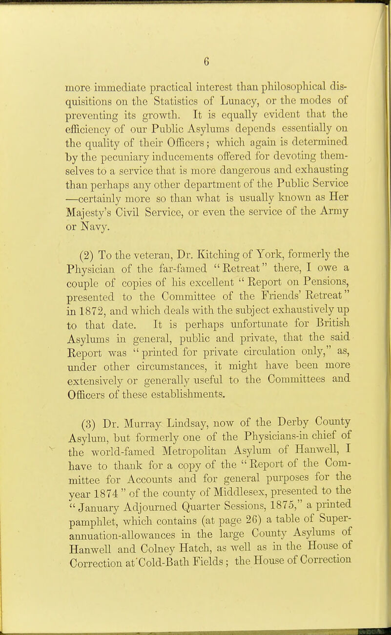 more immediate practical interest than philosopliical dis- quisitions on tlie Statistics of Lunacy, or tlie modes of preventing its growth. It is equally evident that the efficiency of our Public Asylums depends essentially on the quality of their Officers; whicli agam is determined by the pecuniary inducements offered for devoting them- selves to a service that is more dangerous and exhausting than perhaps any other department of the Public Service —certainly more so than what is usually known as Her Majesty's Civil Service, or even the service of the Army or Navy. (2) To the veteran. Dr. Kitching of York, formerly the Physician of the far-famed Retreat there, I owe a couple of copies of his excellent  E^eport on Pensions, presented to the Committee of the Friends' Retreat in 1872, and which deals with the subject exhaustively up to that date. It is perhaps unfortunate for British Asylums in. general, public and private, that the said Report was  printed for private cu-culation only, as, under other circumstances, it might have been more extensively or generally useful to the Committees and Officers of these establishments. (3) Dr. Murray Lmdsay, now of the Derby County Asylum, but formerly one of the Physicians-in chief of the world-famed Metropohtan Asylum of Hanwell, I have to thank for a copy of the  Report of the Com- mittee for Accounts and for general purposes for the year 1874  of the county of Middlesex, presented to the January Adjourned Quarter Sessions, 1875, a printed pamphlet, which contams (at page 26) a table of Super- annuation-allowances in the large County Asylums of Hanwell and Colney Hatch, as well as in the House of Correction at'Cold-Bath Fields; the House of Correction