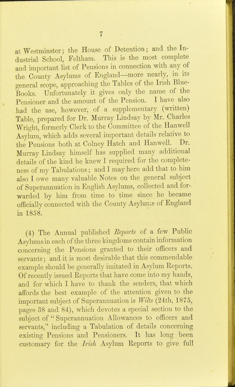 at Westminster; the House of Detention; and the In- dustrial School, Feltham. This is the most complete and important list of Pensions in connection with any of the Comity Asylums of England—more nearly, in its general scope, approaching the Tables of the Irish Blue- Books. Unfortunately it gives only the name of the Pensioner and the amount of the Pension. I have also had the use, however, of a supplementary (written) Table, prepared for Dr. Murray Lindsay by Mr. Charles Wright, formerly Clerk to the Committee of the Hanwell Asylmu, which adds several important details relative to the Pensions both at Colney Hatch and Hanwell. Dr. Murray Lmdsay himself has supplied many additional details of the kind he knew I required for the complete- ness of my Tabulations ; and I may here add that to him also I owe many valuable Notes on the general subject of Superannuation in English Asylums, collected and for- warded by him from time to time since he became officially connected with the County Asylums of England in 1858. (4) The Annual published Reports of a few Public Asylums in each of the three kingdoms contain information concerning the Pensions granted to their officers and servants; and it is most desirable that this commendable example should be generally imitated in Asylum Reports. Of recently issued Reports that have come into my hands, and for which I have to thank the senders, that which affords the best example of the attention given to the important subject of Superannuation is Wilts (24th, 1875, pages 38 and 84), which devotes a special section to the subject of  Superannuation Allowances to officers and servants, including a Tabulation of details concerning existing Pensions and Pensioners. It has long been customary for the Irish Asylum Reports to give full