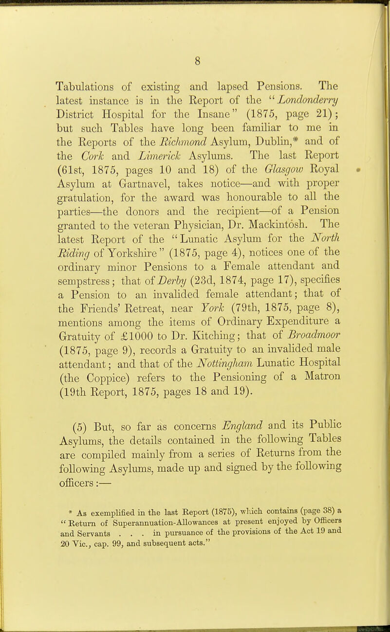 Tabulations of existing and lapsed Pensions. The latest instance is in the Report of the '■'■Londonderry District Hospital for the Insane (1875, page 21); but such Tables have long been familiar to me in the Reports of the Eichmond Asylum, Dublin,* and of the Coi'k and Limerick Asylums. The last Report (61st, 1875, pages 10 and 18) of the Glasgow Royal Asylum at Gartnavel, takes notice—and with proper gratulation, for the award was honourable to all the parties—the donors and the recipient—of a Pension granted to the veteran Physician, Dr. Mackintosh. The latest Report of the Lunatic Asylum for the North Riding of Yorkshire (1875, page 4), notices one of the ordinary minor Pensions to a Female attendant and sempstress; that of Derby (23d, 1874, page 17), specifies a Pension to an invahded female attendant; that of the Friends' Retreat, near York (79th, 1875, page 8), mentions among the items of Ordinary Expenditure a Gratuity of £1000 to Dr. Kitching; that of Broadmoor (1875, page 9), records a Gratuity to an invalided male attendant; and that of the Nottingham Lunatic Hospital (the Coppice) refers to the Pensioning of a Matron (19th Report, 1875, pages 18 and 19). (5) But, so far as concerns England and its Public Asylums, the details contained in the following Tables are compiled mainly from a series of Returns from the followmg Asylums, made up and signed by the following officers:— * As exemplified in the last Report (1875), -wl-dch contains (page 38) a  Return of Superannuation-Allowances at present enjoyed by Officers and Servants . . . in. pursuance of tlie provisions of tlie Act 19 and 20 Yic, cap. 99, and subsequent acts.