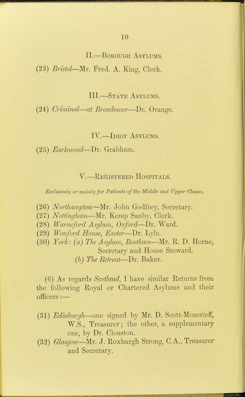 11.—Borough Asylums. (23) Bristol—m. Fred. A. King, Clerk. III.—State Asylums. (24) Criminal—at Broadmoor—Dr. Orange. IV.—Idiot Asylums. (25) Earlswood—Dr. Grabham. V.—Re&istered Hospitals. Exclusively or mainly for Patients of the Middle and Upper Classes. (26) Northampton—Mr. John Godfrey, Secretary. (27) Nottingham—Mr. Kemp Sanby, Clerk. (28) Warneford Asylum^ Oxford—Dr. Ward. (29) Wonford House^ Exeter—Dr. Lyle. (30) Yorh: (a) The Asylum^ Bootham—Mr. R. D. Home, Secretary and House Steward. (b) The Retreat—Dr. Baker. (6) As regards Scotland., I have similar Returns from the following Royal or Chartered Asylums and their officers:— (31) Edinburgh—one signed by Mr. D. Scott-Moncrieff, W.S., Treasui-er; the other, a supplementary one, by Dr. Clouston. (32) Glasgow—Mr. J. Roxburgh Strong, C.A., Treasurer and Secretary.
