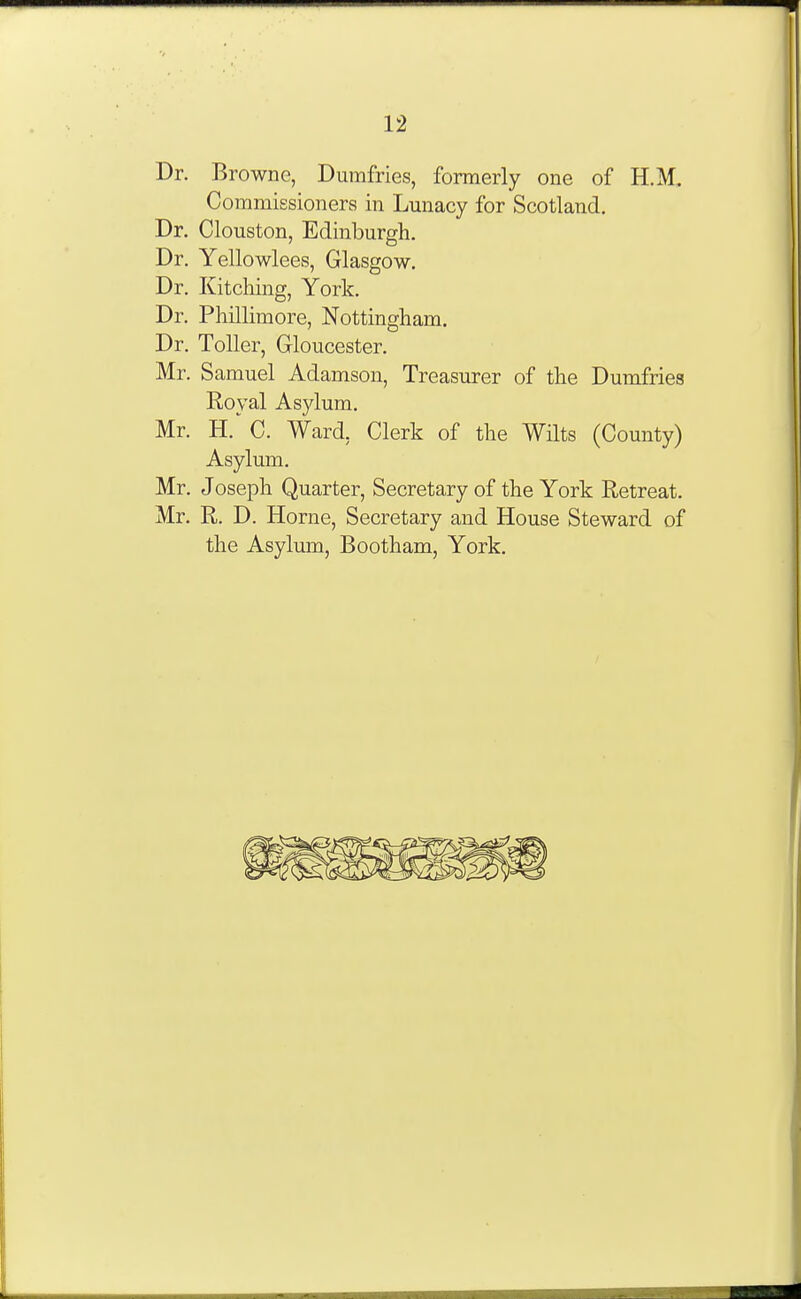 Dr. Browne, Dumfries, formerly one of H.M. Commissioners in Lunacy for Scotland. Dr. Clouston, Edinburgh. Dr. Yellowlees, Glasgow. Dr. Phillimore, Nottingham. Dr. Toller, Gloucester. Mr. Samuel Adamson, Treasurer of the Dumfries Royal Asylum. Mr. H.' C. Ward, Clerk of the Wilts (County) Asylum. Mr. Joseph Quarter, Secretary of the York Retreat. Mr. R. D. Horne, Secretary and House Steward of the Asylmn, Bootham, York. Dr. Kitching, York.